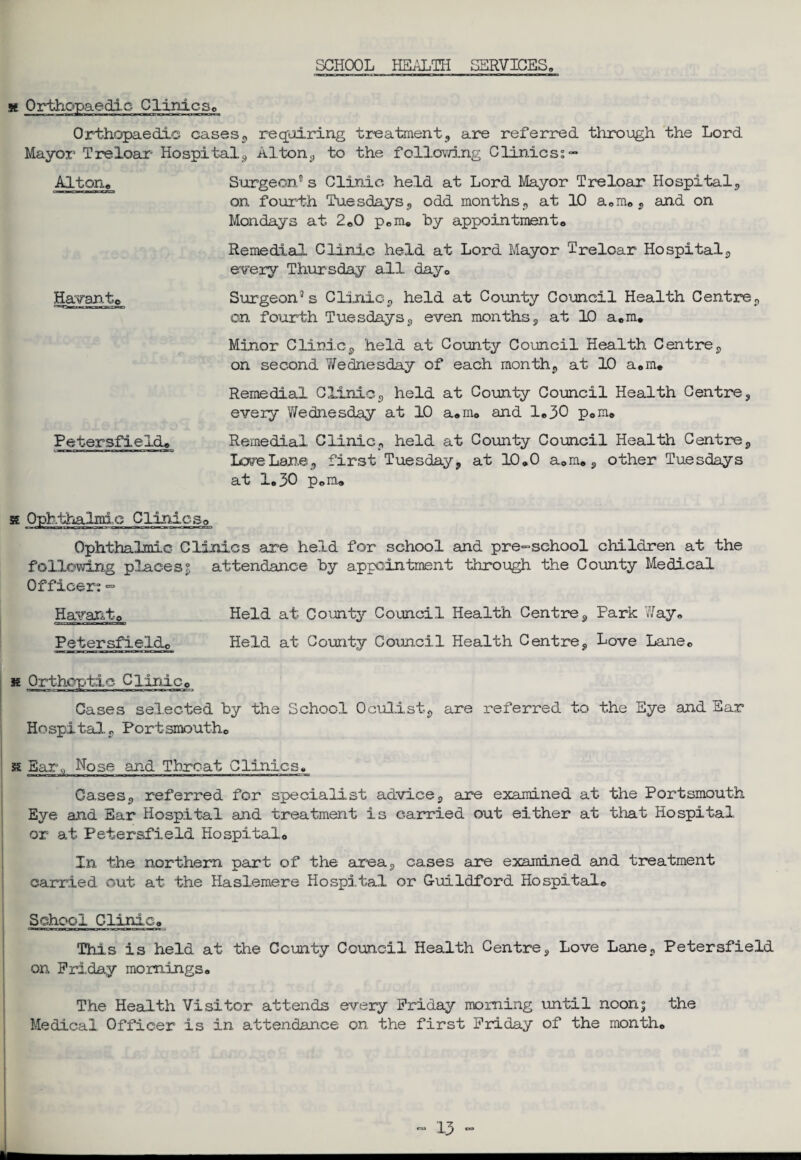 SCHOOL HEALTH SERVICES, x Orthopaedic Clinics, Orthopaedic cases , requiring treatment, are referred through the Lord Mayor Treloar Hospital9 Alton,, to the following Clinics;- Alton, Surgeon” s Clinic, held at Lord Mayor Treloar Hospital, on fourth Tuesdays, odd months, at 10 a,m, , and on Mondays at 2,0 p,m, by appointment. Remedial Clinic held at Lord Mayor Treloar Hospital, every Thursday all day, Havant, Surgeon” s Clinic, held at County Council Health Centre, on fourth Tuesdays, even months, at 10 a.m. Minor Clinic, held at County Council Health Centre, on second Wednesday of each month, at 10 a,m. Remedial Clinic,, held at County Council Health Centre, every Wednesday at 10 sum, and 1,30 p,m, Petersfield, Remedial Clinic, held at County Council Health Centre, LcveLane-, first Tuesday, at 10,0 a,m,, other Tuesdays at 1,30 p,m. x Ophthalmic Clinics, Ophthalmic Clinics are held for school and pre-school children at the following places £ attendance by appointment through the County Medical Officer; ■=> Havanto Held at County Council Health Centre, Park Way, Petersfield, Held at County Council Health Centre, Love Lane, x Orthoptic Clinic, Cases selected by the School Oculist*, are referred to the Eye and Ear Hospital, Port smouth, x Bar,, Nose and Threat Clinics, Cases, referred for specialist advice, are examined at the Portsmouth Eye and Ear Hospital and treatment is carried out either at that Hospital or at Petersfield Hospital, In the northern part of the area, cases are examined and treatment carried out at the Haslemere Hospital or Guildford Hospital, School Clinic, This is held at the County Council Health Centre, Love Lane, Petersfield on Friday mornings. The Health Visitor attends every Friday morning until noon; the Medical Officer is in attendance on the first Friday of the month.