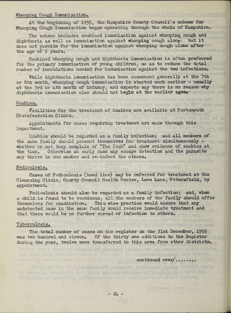 Whooping Cough Immunisation© At the beginning of 1955 2 the Hampshire County Council’s scheme for Whooping Cough Immunisation began operating through the whole of Hampshire* The scheme includes combined immunisation against whooping^ cough and diphtheria as well, as immunisation against whooping cough along 5 but it does not provide for the immunisation against whooping cough alone after the age of 5 years© Combined whooping cough and diphtheria, immunisation is often preferred for the primary immunisation of young children£) so as to reduce the total number of inoculations needed for immunisation against the two infections© While diphtheria immuni sat ion has been commenced generally at the 7th or 8th month^ whooping cough immunisation is started much earlier =* usually at the 3rd or 4th month of infancy9 and experts say there is no reason why diphtheria immunisation also should not begin at the earlier ages@~ Scabies© Facilities for the treatment of Scabies are available at Portsmouth Disinfestation Clinic© Appointments for cases requiring treatment are made through this Department© Scabies should be regarded as a family infection; and all members of the same family should present themselves for treatment simultaneously - whether or not they complain of The Itch and show evidence of scabies at the time0 Otherwise an, early case may escape detection and the parasite may thrive in one member and re-infect the others® Pediculosis© Cases of Pediculosis (head lice) may be referred for treatment at the Cleansing Clinic9 County Council Health Centre9 Love Lane<> Petersfield9 by appointment© Pediculosis should also be regarded as a family infection; and9 when a child is found to be verminous^ all the members of the family should offer themselves for examination© This wise practice would ensure that any undetected case in the same family would receive immediate treatment and that there would be no further spread of infection to others© Tuberculosis © The total number of cases on the register on the 31st December, 1955 was two hundred and eleven© Of the thirty one additions to the Register during the year9 twelve were transferred to this area from other districts© continued over/©© 000000