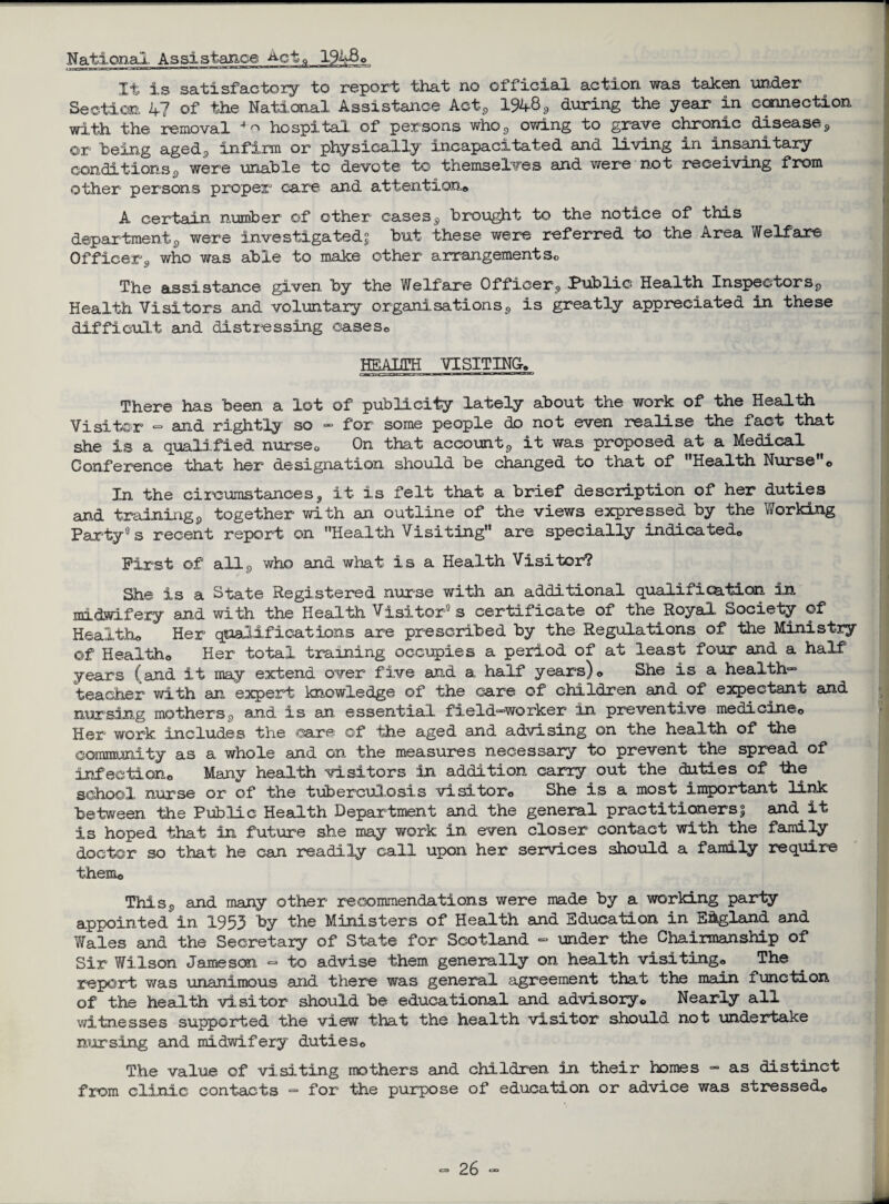 National Assistance Act^ 1948 © Xt is satisfactory to report that no official action was taken under Section 4? of the National Assistance Act5 1948, during the year in connection with the removal 4 n hospital of persons who3 owing to grave chronic diseases, ©r being aged, infirm or physically incapacitated ano. living in insanitary conditions^ were unable to devote to themselves and were not receiving from other persons proper care and attention© A certain number of other cases^ brought to the notice of this department^, were investigated^ but these were referred to the Area Welfare Officer9 who was able to make other arrangements© The assistance given by the Welfare Officer, Public Health Inspectors,, Health Visitors and voluntary organisations, is greatly appreciated in these difficult and distressing cases© HEALTH VISITING, There has been a lot of publicity lately about the work of the Health Visiter ~ and rightly so - for some people do not even realise the fact that she is a qualified nurse© On that account9 it was proposed at a Medical Conference that her designation should be changed to that of Health Nurse© Xn the circumstances, it is felt that a brief description of her duties and trainingp together with an outline of the views expressed by the Working Party0s recent report on Health Visiting are specially indicated© First of all, who and what is a Health Visitor? She is a State Registered nurse with an additional qualification in midwifery and with the Health Visitor0 s certificate of the Royal Society of Health© Her qualifications are prescribed by the Regulations of the Ministry ©f Health© Her total training occupies a period of at least four and a half years (and it may extend over five and a half years) o She is a health™ teacher with an expert knowledge of the care of children and of expectant and nursing mothers, and is an essential field™worker in preventive medicine© Her work includes the ©are of the aged and advising on the health of the community as a whole and on the measures necessary to prevent the spread of infection© Many health visitors in addition carry out the duties of the school nurse or of the tuberculosis visitor© She is a most important link between the Public Health Department and the general practitioners % and it is hoped that in future she may work in even closer contact with the family doctor so that he can readily call upon her services should a family require them© Thisp and many other recommendations were made by a working party appointed in 1953 by the Ministers of Health and Education in England and V/ales and the Secretary of State for Scotland - under the Chairmanship of Sir Wilson Jameson <= to advise them generally on health visiting© The report was unanimous and there was general agreement that the main function of the health visitor should be educational and advisory© Nearly all witnesses supported the view that the health visitor should not undertake nursing and midwifery duties© The value of visiting mothers and children in their homes - as distinct from clinic contacts - for the purpose of education or advice was stressed©