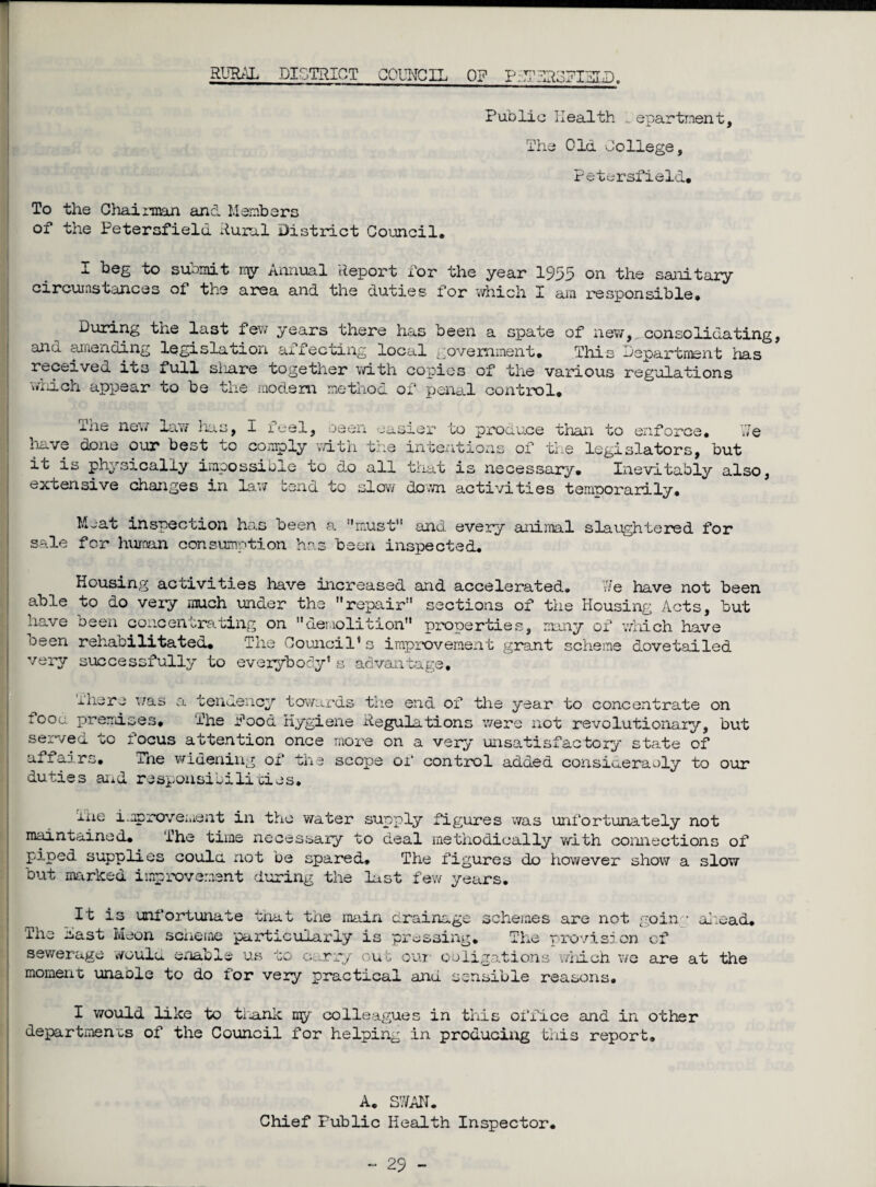 RURAL DISTRICT COUNCIL O? P;U?dloUIXLD. Public Health 1epartment, The Old College, Petersfield. To the Chairman and Members of the Petersfield Rural District Council. 1 beg to suomit my annual Report for the year 1955 on the sanitary circumstances of the area and the duties for which X am responsible* During the last few years there has been a spate of new,,consolidating, ana amending legislation affecting local government. This Department has received its full siiare together with copies of the various regulations which appear to be the modem method of penal control. 7/e ixie new law lias, I feel, been easier to produce than to enforce, have done our best to comply with the intentions of the legislators, but it is physically impossible to do all that is necessary. Inevitably also, extensive changes in lav/ tend to slow down activities temporarily. Meat inspection has been a must11 and every animal slaughtered for sale for human consumption has been inspected. Housing activities have increased and accelerated. 7/e have not been able to do very much under the repair sections of the Housing Acts, but have been concentrating on demolition properties, many of which have oeen rehabilitated. The Council*s improvement grant scheme dovetailed very successfully to everybody* s advantage. iliare was a tendency towards the end of the year to concentrate on toou premises. The Pood Hygiene Regulations were not revolutionary, but sewed vO locus attention once more on a very unsatisfactory state of ax. iairs. The widening of the scope of control added consiueraoly to our duties and responsibilities. The improvement in the water supply figures was unfortunately not maintained. The time necessary to deal methodically with connections of piped supplies coulci not be spared. The figures do however show a slow but marked improvement during the last few years. It is unfortunate that the main drainage schemes are not going ahead. The nast Meon scheme particularly is pressing. The provision, of sewerage would enable us to carry out out obligations which we are at the moment unable to do for very practical and sensible reasons. I would like to thank my colleagues in this office and in other departments of the Council for helping in producing this report. A. S7/AN. Chief Public Health Inspector.