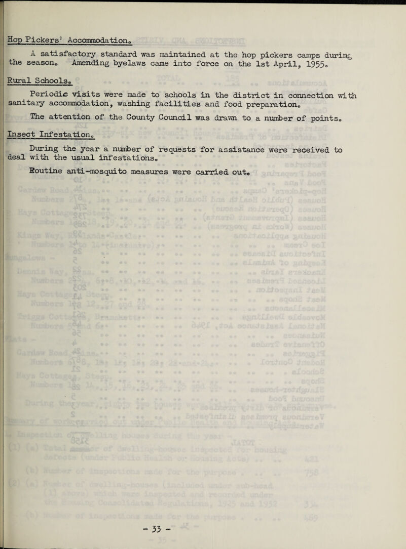 Hop Pickers0 Accommodation© A satisfactory standard was maintained, at the hop pickers camps during the season© Amending byelaws came into force on the 1st April, 1955o Rural Schools© Periodic visits were made to schools in the district in connection with sanitary accommodation, washing facilities and food preparation© The attention of the County Council was drawn to a number of points,. Insect Infestation,, During the year a number of requests for assistance were received to deal with the usual infestations© Soutine anti“mosquito measures were carried out©