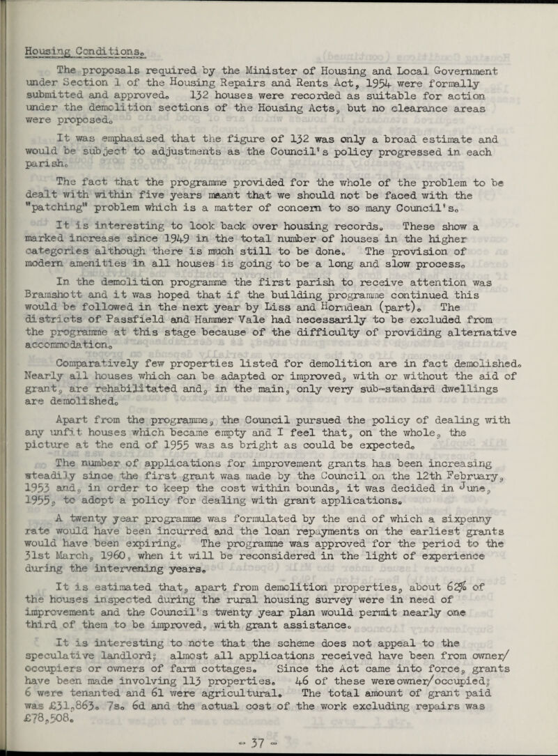 Housing Conditions® The proposals required by the Minister of Housing and Local Government under Section 1 of the Housing Repairs and Rents Act, 1954 were formally submitted and approved® 132 houses were recorded as suitable for action under the demolition sections of the Housing Acts, but no clearance areas were proposed,. It was emphasised that the figure of 132 was only a broad estimate and would be subject to adjustments as the Council8 s policy progressed in each pari she. The fact that the programme provided for the whole of the problem to be dealt with within five years meant that we should not be faced with the ’'patching*8 problem which is a matter of concern to so many Council8 se It is interesting to look back over housing records,. These show a marked increase since 194-9 in the total number of houses in the higher categories although there is much still to be done* The provision, of modem amenities in all houses is going to be a long and slow process,. In the demolition programme the first parish to receive attention was Bramshott and it was hoped that if the building programme continued this would be followed in the next year by Liss and Horndean (part)® The districts of Passfield and Hammer Vale had necessarily to be excluded from the programme at tills stage because of the difficulty of providing alternative aecommo daticn 0 Comparatively few properties listed for demolition are in fact demolished® Nearly all houses which can be adapted or improved, with or without the aid of grant s are rehabilitated and, in the main, only very sub-standard dwellings are demolished® Apart from the programme, the Council pursued the policy of dealing with any unfit houses which became empty and I feel that, on the whole, the picture at the end of 1955 was as bright as could be expected® The number of applications for improvement grants has been increasing steadily since the first grant was made by the Council on the 12th February, 1953 and9 in order to keep the cost within bounds, it was decided in June, 1955s> adept a policy for dealing with grant applications® A twenty year programme was formulated by the end of which a sixpenny rate would have been incurred and the loan repayments on the earliest grants would have, been expiring® The programme was approved for the period to the 31st March, I960* when it will be reconsidered in the light of experience during the intervening years® It is estimated that, apart from demolition properties, about 62$ of the houses inspected during the rural housing survey were in need of improvement and the Council8 s twenty year plan would permit nearly one third of them to be improved, with grant assistance® It is interesting to note that the scheme does not appeal to the speculative landlord! almost all applications received have been, from owner/ occupiers or owners of farm cottages® Since the Act came into force, grants have been made involving 113 properties® 46 of these wereowner/occupied! 6 were tenanted and 6l were agricultural® The total amount of grant, paid was £31®863© 7s® 6d and the actual cost of the work excluding repairs was £?8,508c