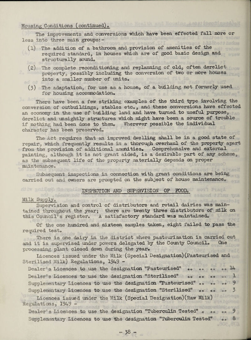 Housing Conditions (continued) © The improvements and conversions which have been effected fall more or less into three main groups;” (1) The addition of a bathroom and provision of amenities of the required standard, in houses which are of good basic design and structurally sound© (2) The complete reconditioning and replanning of old, often derelict property, possibly including the conversion of two or more houses into a smaller number of units* (3) The adaptation, for use as a house, of a braiding not formerly used for housing accommodation© There have been a few striking examples of the third type involving the conversion of outbuildings, stables etc0, and these conversions have effected an economy in the use of building land and have turned to useful purpose, derelict and unsightly structures which might have been a source of trouble if nothing had been done to them© Wherever possible the individual character has been preserved© The Act requires that an improved dwelling shall be in a good state of repair, which frequently results in a thorough overhaul of the properly apart from the provision of additional amenities. Comprehensive and external painting, although it is not grant aided, is a desirable part of any scheme, as the subsequent life of the property materially depends on proper maintenance0 Subsequent inspections in connection with grant conditions are being carried out and owners are prompted on the subject of house maintenance© INSPECTION AND SUPERVISION OP FOOD© Supervision and control of distributors and retail dairies was main¬ tained throughout the yearj there are twenty three distributors of milk on this Council0s register© A satisfactory standard was maintained© Of the one hundred and sixteen samples taken, eight failed to pass the required test© There is one dairy in Hie district where pasteurisation is carried out and it is supervised under powers delegated by the County Council© One processing plant closed down during the year© Licences issued under the Milk (Special Designation) (Pasteurised and Sterilised Milk) Regulations, 1949 ~ Dealer0s Licences to use the designation Pasteurised” 0o ©© o© o© 4 Dealer0s Licences to use the designation Sterilised ©© ©© ©© ©© 1 Supplementary Licences to use the designation Pasteurised 00 00 0© 9 Supplementary Licences to use the designation Sterilised 00 00 o© 3 Licences issued under the Milk (Special Designation)(Raw Milk) Regulations, 1949 - Dealer0s Licences to use the designation Tuberculin Tested © ©© ©© 9