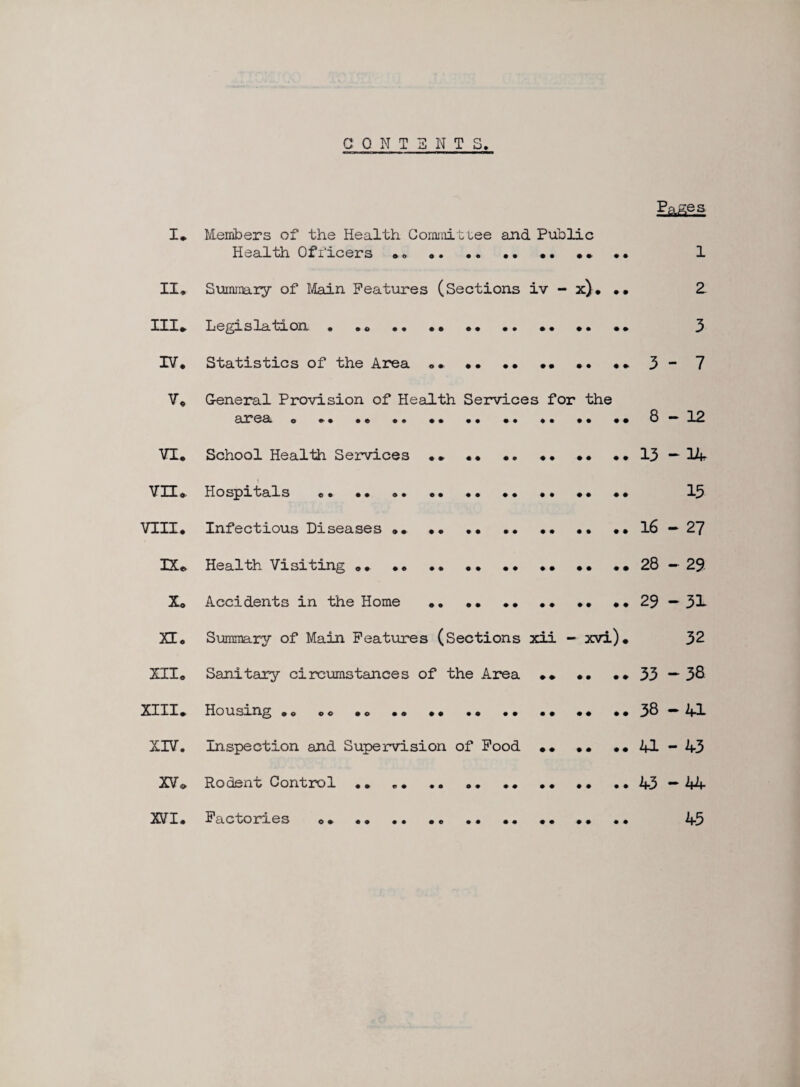 C0NT3NTS. Page s I* Members of the Health Commit tee and Public Health Officers „« •. .. .. •• •» . . 1 II* Summary of Main Features (Sections iv - x). • • 2 Ill* Legislation • .. .. •• • • .. • • •• •• 3 IV. Statistics of the Area ... .. •» 3 - 7 V. General Provision of Health Services for the area . •• 8-12 VI. School Health Services •» •• 13—14 VH. Hospitals .. •• 15 VIII. Infectious Diseases .. •• ...16—27 IX* Health Visiting .. ..28-29 X. Accidents in the Home .. •• •• •• •• ..29 — 31 XT. Summary of Main Features (Sections xii - xvi)* 32 XII. Sanitary circumstances of the Area »• •• •• 33 — 38 XIII. Housing .. .. ..38-41 XIV. Inspection and Supervision of Food •• •• ..41-43 XV » Rodent Control .. „. .. .. .. .. .. ..43—44 XVI. Factories ..... 45