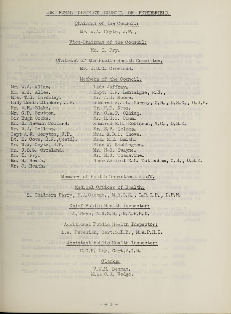 Chairman, of the Council: Mr, W.A. Coyte, J.P, , Vice-Chairman of the Council: Mr* I. Pry, Chairman of the Public Health Committee, Mr, JoS. Gv Crosland. Members of the Council: Mr, F.A. Allam* Mr. A. J. Allee, Mrs, T.H. Barnsley, Lady Doris Blacker, J.P. Mr, V/. H. Blake, Mr. G.P. Brut ton. Sir Hugh Cocke. Mr. H. Newman Collard. Mr. J. A. Collins. Capt A. P. Coryton, J.P. Lt. E, Cove, R.N.,(Retd)» Mr. W.A. Coyte, J.P, Mr. J. S.G. CroslancU Mr. I, Pry, Mr. H. Heath, Mr. J, Heath. Lady Jaffray. Capt, C.N. Lentaigne, R.N., Mr. A.H. Moore. Admiral A. J. L. Murray* C.B*, D.S.O., O.B.E. Mr. W.P. Ness, Mr. C.A.T. Olding. Mr. H.H.C. Oram, Admiral E. G. Robinson, V.C, , O.B.E. Mr. S. B. Selmes, Mrs. S.B.D. Shove. Mrs. M.S. Smith. Miss W. Stubington, Mr. H.C. Swayne. Mr. M.J. Tosdevine. Rear Admiral E. L. Tottenham, C.B., O.B.E, Members of Health Department Staff. Medical Officer of Health: S, Chalmers Parry, M. A, Cantab., M.R.C.S. , L*R. C.P*, D.P.H. Chief Public Health Inspector: A, Swan, A.R. S.H. , M.A.P.H.I, Additional Public Health Inspector: L.R. Devenish, Cert.S.I.B* , M.A.P.H.I, Assistant Public Health Inspector: C.C.H. Guy, Cert.S.I.B, Clerks: V.V/,H. Denman. Miss C.J. Wedge.