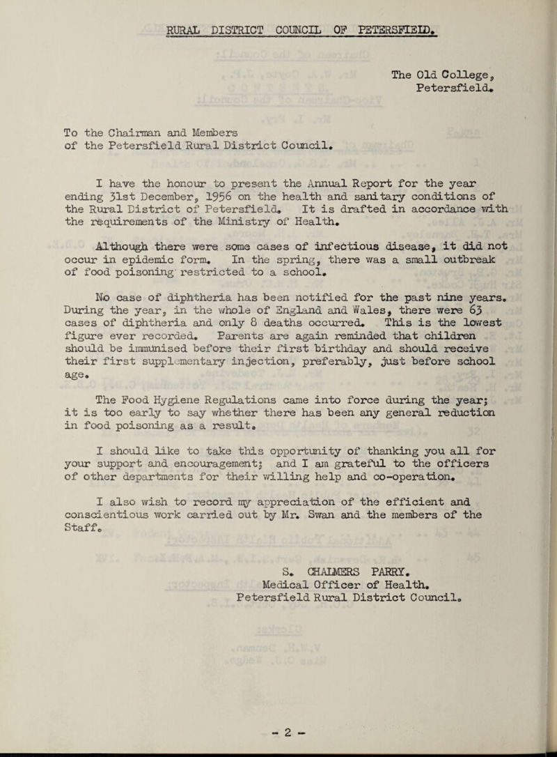 The Old College , Petersfield* To the Chairman and Members of the Petersfield Rural District Council* I have the honour to present the Annual Report for the year ending 31st December, 1956 on the health and sanitary conditions of the Rural District of Petersfield* It is drafted in accordance with the requirements of the Ministry of Health. Although there were some cases of infectious disease, it did not occur in epidemic form. In the spring, there was a small outbreak of food poisoning- restricted to a school* No case of diphtheria has been notified for the past nine years. During the year, in the v/hole of England and Wales, there were 63 cases of diphtheria and only 8 deaths occurred. This is the lowest figure ever recorded. Parents are again reminded that children should be immunised before their first birthday and should receive their first supplementary injection, preferably, just before school age. The Pood Hygiene Regulations came into force during the year; it is too early to say whether there has been any general reduction in food poisoning as a result. I should like to take this opportunity of thanking you all for your support and encouragement; and I am grateful to the officers of other departments for their willing help and co-operation. I also wish to record my appreciation of the efficient and conscientious work carried out by Mr. Swan and the members of the Staff. S* CHALMERS PARRY. Medical Officer of Health. Petersfield Rural District Council.