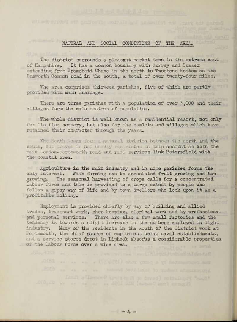 NATURAL AND SOCIAL CONDITIONS OP THE AREA. The district surrounds a pleasant market town in the extreme east of Hampshire® It has a common boundary with Surrey and Sussex extending from Bramshott Chase in the north to Twostone Bottom on the Hmsv/orth Common road in the south, a total of over twenty-four miles. The area comprises thirteen parishes, five of which are partly provided with main drainage. There are three parishes with a population of over 3*000 and their villages form the main centres of population. The whole district is well known as a residential resort, not only for its fine scenery, but also for the hamlets and villages which have retained their character through the years. The South Ao..ns Tom a n? tur l division between the north and the south, bus travel is not ur. uly r.sfcricted on this account as both the main London-Fortsmouth road and rail services link Petersfield with the coastal area. Agriculture is the main industry and in some parishes forms the only interest. With farming can be associated fruit growing and hop growing® The seasonal harvesting of crops calls for a concentrated labour force and this is provided to a large extent by people who follow a gipsy way of life and by town dwellers who look upon it as a profitable holiday, Employment is provided chiefly by way of building and allied trades, transport work, shop keeping, clerical work and by professional and personal services. There are also a few small factories and the tendency is towards a slight increase in the numbers employed in light industry. Many of the residents in the south of the district work at Portsmouth, the chief source of employment being naval establishments, and a service stores depot in Liphook absorbs a considerable proportion ox the labour force over a wi.de area® — A *”