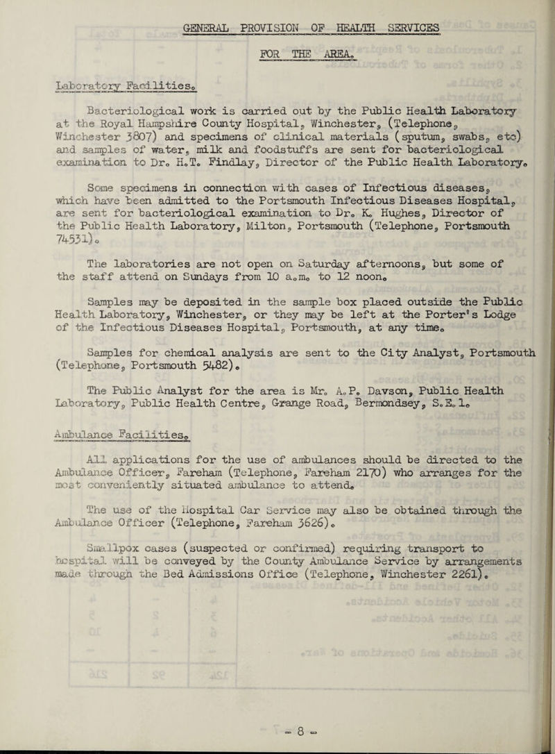 GENERAL PROVISION OP HEALTH SERVICES FOR THE AREA, Laboratory Facilities,, Bacteriological work is carried out by the Public Health Laboratory at the Royal Hampshire County Hospital, Winchesters, (Telephone, Winchester 380?) and specimens of clinical materials (sputum, swabs, etc) and. samples of water, milk and foodstuffs are sent for bacteriological examination to Drc H0T0 Findlay, Director of the Public Health Laboratory,, Some specimens in connection with cases of Infectious diseases, which have been admitted to the Portsmouth Infectious Diseases Hospital, are sent for bacteriological examination to Dr0 Ko Hughes, Director of the Public Health Laboratory, Milton, Portsmouth (Telephone, Portsmouth 74531)0 The laboratories are not open on Saturday afternoons, but some of the staff attend on Sundays from 10 a0nio to 12 noon0 Samples may be deposited in the sample box placed outside the Public Health Laboratory, Winchester, or they may be left at the Porter® s Lodge of the Infectious Diseases Hospital, Portsmouth, at any time0 Samples for chemical analysis are sent to the City Analyst, Portsmouth (Telephone, Portsmouth 54-82)<> The Public Analyst for the area is Mr0 A«Po Davson, Public Health Laboratory, Public Health Centre, Grange Road, Bermondsey, S0E010 Ajibulance Facilities,, All applications for the use of ambulances should be directed to the Ambulance Officer, Fareham (Telephone, Fareham 2170 ) who arranges for the most conveniently situated ambulance to attend* The use of the Hospital Car Service may also be obtained through the Ambulance Officer (Telephone, Fareham 3626)* Smallpox cases (suspected or confirmed) requiring transport to hospital will be conveyed by the County Ambulance Service by arrangements made through the Bed Admissions Office (Telephone, Winchester 226l)e