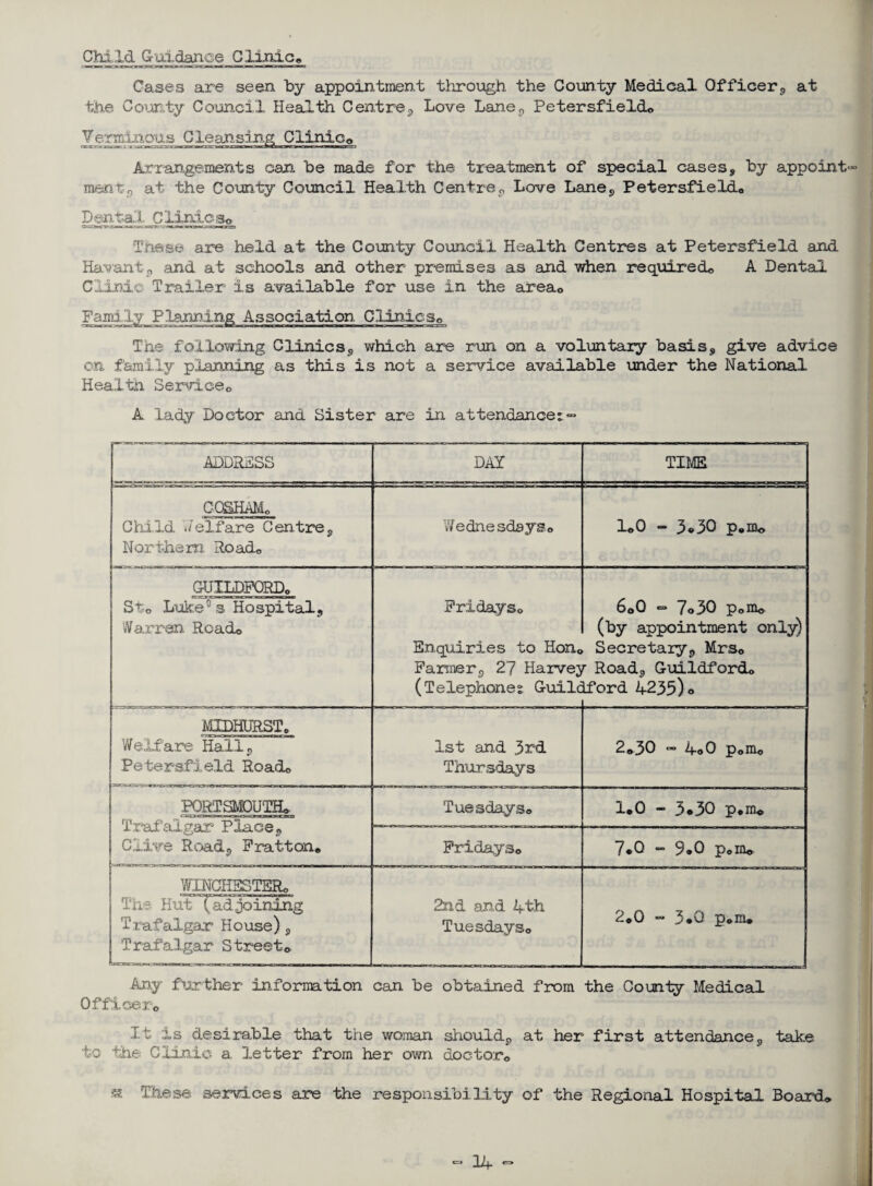 Child Guidance Clinic© Cases are seen by appointment through the County Medical Officer,, at the County Council Health Centre., Love Lane, Petersfieldo Temmous Cleansing Clinic0 Arrangements can be made for the treatment of special cases, by appoint- ment, at the County Council Health Centre, Love Lane, Petersfieldo Dental Clinics* These are held at the County Council Health Centres at Petersfield and Havant, and at schools and other premises as and when required, A Dental Clinic Trailer is available for use in the area0 Family Planning Association Clinics© The following Clinics, which are run on a voluntary basis, give advice on family planning as this is not a service available under the National Health Service0 A lady Doctor and Sister are in attendance: - ADDRESS DAY TIME CQSHAMo Child Jelfare Centre, Northern Road© Wednesdays© 1©0 - 3®30 p.m* GUILDFORD© cap»gwjgMni ra irnnwi St;© Luke°s Hospital, Warren Roach Fridays© Enquiries to Hon© Farmer, 27 Harvej (Telephone: Guile 6o0 ~ 7©30 p©m© (by appointment only) Secretary, Mrs© r Road, Guildford© Lford 4235)o MIDHURST © Welfare Hall, Petersfield Road© 1st and 3rd Thursdays 2©30 - 4o0 p©m© PORTSMOUTH© Trafalgar Place, Clive Road, Fration© Tuesdays© 1*0 - 3o30 p*m© Fridays© 7*0 “ 9<*0 p©m© WINCHESTER© The HuTt ad joining Trafalgar House), Trafalgar Street© 2nd and 4th Tuesdays© 2©0 - 3*0 p©m© Any further information can be obtained from the County Medical Officer© It is desirable that the woman should, at her first attendance, take to the Clinic a letter from her own doctor© « These services are the responsibility of the Regional Hospital Board*