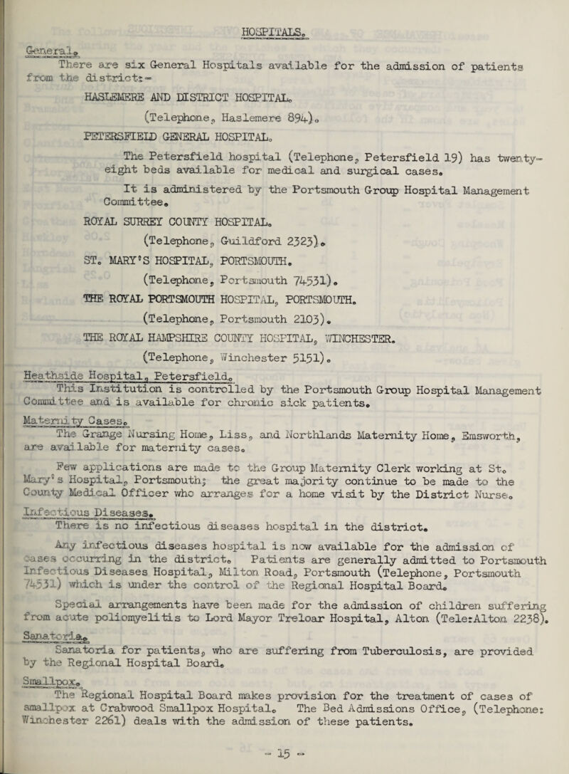 HOSPITALS. General* There are six General Hospitai.s available for the admission of patients from the di strict* «■ HASLEMERE AND DISTRICT HOSPITAL. (Telephone,, Haslemere 89a) 0 PSTERSPIELD GENERAL HOSPITAL. The Petersfield hospital (Telephone, Petersfield 19) has twenty- eight beds available for medical and surgical cases,, It is administered by the Portsmouth Group Hospital Management Committee,, ROYAL SURREY COUNTY HOSPITALo (Telephone,, Guildford 2323)* ST0 MARY5 S HOSPITAL, PORTSMOUTH. (Telephone , Portsmouth 74531) • THE ROYAL PORTSMOUTH HOSPITAL, PORTSMOUTH. (Telephone, Portsmouth 2103)® THE ROYAL HAMPSHIRE COUNTY HOSPITAL, WINCHESTER. (Telephone, Winchester 5151)° Heathside Hospital „ Petersfield,, This Institution is controlled by the Portsmouth Group Hospital Management Committee and is available for chronic sick patients. Maternity Cases. The Grange Nursing Home, Liss, and Northlands Maternity Home, Emsworth, are available for maternity cases. Few applications are made to the Group Maternity Clerk working at St. Mary's Hospital, Portsmouth^ the great majority continue to be made to the County Medical Officer who arranges for a home visit by the District Nurse. Inf ectious Diseases. There is no infectious diseases hospital in the district. Any infectious diseases hospital is now available for the admission of oases occurring in the district. Patients are generally admitted to Portsmouth Infectious Diseases Hospital, Milton Road, Portsmouth (Telephone, Portsmouth 74531) which is under the control of the Regional Hospital Board. Special arrangements have been made for the admission of children suffering from acute poliomyelitis to Lord Mayor Treioar Hospital, Alton (TelerAXton 2238). Sanatoria* Sanatoria for patients, who are suffering from Tuberculosis, are provided by the Regional Hospital Board® Smallpox. The Regional Hospital Board makes provision for the treatment of cases of smallpox at Crabwood Smallpox Hospital. The Bed Admissions Office, (Telephones Winchester 2261) deals with the admission of these patients.