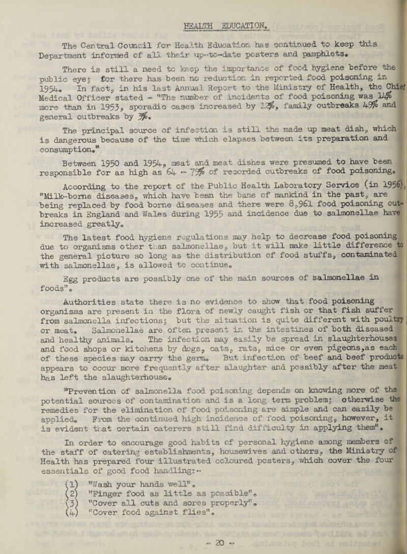 HEALTH EDUCATION* The Central Cornell for Health Education has continued to keep this Department informed of all their up-to-date posters and pamphlets* There is still a need to keep the importance of food hygiene before the public eyef for there has been, no reduction in reported food poisoning in 1954* In fact, in, his last Annual Report to the Ministry of Health, the Chief Medical Officer stated - The number of incidents of food poisoning was 2J$ more than in 1953» sporadic cases increased by 12^, family outbreaks k-W0 aRd general outbreaks by 306• The principal source of infection is still the made up meat dish, which is dangerous because of the time which elapses between its preparation and consumption*19 Between 1550 and 1954, meat and meat dishes were presumed to have been responsible for as high as 64 — of recorded outbreaks of food poisoning0 According to the report of the Public Health Laboratory Service (in 1956), Milk-borne diseases, which have been the bane of mankind in the past, are being replaced, by food borne diseases and there were 8,961 food poisoning out° breaks in England and Wales during 1955 and incidence due to salmonellae have increased greatly* The latest food hygiene regulations may help to decrease food poisoning due to organisms other than, salmonellae, but it will make little difference to the general picture so long as the distribution cf food stuffs, contaminated with salmonellae, is allowed to continue* Egg products are possibly one of the main sources of Salmonellae in foods* Authorities state there is no evidence to show that food poisoning organisms are present in the flora of newly caught fish or that fish suffer from salmonella infections^ but the situation is quite different with poultry or meat, Salmonellae are often present in the intestines of both diseased and. healthy animals* The infection may easily be .spread in slaughterhouses and food shops or kitchens by dogs, cats, rats, mice or even pigeons,as each of these species may carry the germ0 But infection of beef and beef products appears to occur more frequently after slaughter and possibly after the meat has left the slaughterhouse* “Prevention of salmonella food poisoning depends on knowing more of the potential sources of contamination and is a. long term problem 3 otherwise the remedies for the elimination of food poisoning are simple and can easily be applied* Prom the continued .high incidence of food poisoning, however, it is evident that certain caterers still find difficulty in applying them1' * In order to encourage good habits cf personal hygiene among members of the staff of catering establishments, housewives and others, the Ministry of Health has prepared four illustrated coloured pesters, which cover the four essentials of good food handling?- (1) Wash your hands well* (2) Finger food as little as possible* (3) Cover all cuts and sores properly* (4) 'Cover food against flies*