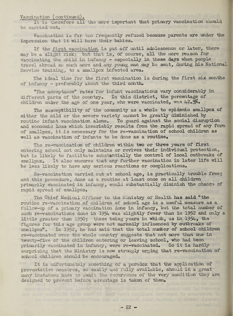 Vaccination (continued)® It is therefore all the more important that primary vaccination should be carried out* Vaccination is far too frequently refused because parents are under the impression that it will barm their babieso If the first vaccination is put off until adolescence or later., there may be a slight risks but that is,, of course, all the more reason for vaccinating the child in infancy - especially in these days when people travel abroad so much more and any young man may be sent, during his National Service training, to a smallpox infected area® The ideal, time for the first vaccination is during the first six months of infancy - preferably about the third month® The acceptance3' rates for infant vaccinations vary considerably in different parts of the country® In this district, the percentage of children under the age of one year, who were vaccinated, was 42«5$o The susceptibility of the community as a whole to epidemic smallpox of either the mild or the severe- variety cannot be greatly diminished by routine infant vaccination alone® To guard against the social disruption and economic loss which invariably results from the rapid spread of any form of smallpox, it .is necessary for the re-vaccination of school children as well as vaccination of infants to be done as a routine* The re-vaccination of children within two or three years of first entering school not only maintains or revives their individual protection, but is likely to facilitate substantially the control of local outbreaks of smallpox® It. also ensures that any further vaccination in later life will be less likely to have any serious reactions or complications® Re-vaccination carried out at school age, is practically trouble freej and this procedure, done as a routine at least once on all children primarily vaccinated in infancy, would substantially diminish the chance of rapid spread of smallpox® The Ghief Medical Officer to the Ministry of Health has said the routine re-vaccination of children of school age is a useful measure as a follow-up of a primary vaccination done in infancy, but the total number of such re-vaccinations done in 1954 was slightly fewer than in 1952 and only a little greater than 1950| these being years in which, as in/1954, the figures for this age group were not markedly influenced by outbreaks of smallpox® In 1952, he had said that the total number of school children re-vaccinated over the whole country suggests that not more than one in twenty-five of the ciii.ld.ren entering or leaving school, who had been primarily vaccinated in infancy, were re-vaccinated* So it is hardly surprising that the Ministry is now strongly urging that re-vaccination of school children should be encouraged® It is unfortunately something of a paradox that the application of preventative measures, so easily and fully available, should in a great many instances have to await the occurrence of the very condition they are designed to prevent before advantage is taken of them*