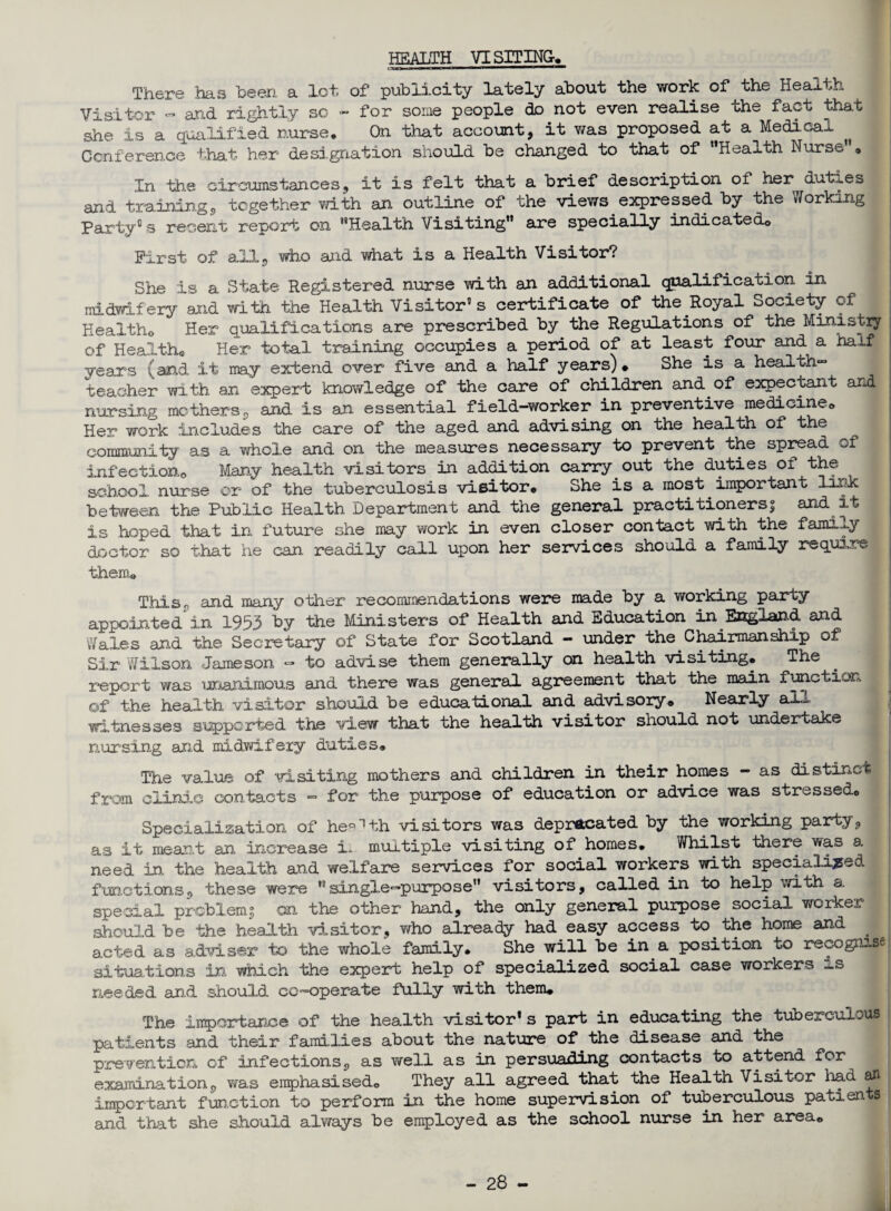 HEALTH VISITING. There has been a lot of publicity lately about the work of the Health Visitor - and rightly so - for some people do not even realise the fact that she is a qualified nurse. On that account, it was proposed at a Medical ^ Conference that her designation should be changed to that of “Health Nurse . In the circumstances, it is felt that a brief description of her duties and training, together with an outline of the views expressed by the Working Party0 s recent report on “Health Visiting” are specially indicated© First of ail, who said what is a Health Visitor? She is a State Registered nurse with an additional qualification in midwifery and with the Health Visitor’s certificate of the Royal Society of Health© Her qualifications are prescribed by the Regulations of the Ministry of Health. Her total training occupies a period of at least four and a half yeans (and it may extend over five and a half years). She is a health” teacher with an expert knowledge of the care of children and of expectant and nursing mothers, and is an essential field—worker in preventive medicine© Her work includes the care of the aged and advising on the health of the community as a whole and on the measures necessary to prevent the spread of infection© Many health visitors in addition carry out the duties of the school nurse or of the tuberculosis visitor. She is a most important lurk between the Public Health Department and the general practitioners! and it is hoped that in future she may work in even closer contact with the family doctor so that he can readily call upon her services should a family require them. This, and many other recommendations were made by a working party appointed in 1953 by the Ministers of Health and Education in England and Wales and the Secretary of State for Scotland - under the Chairmanship of Sir Wilson Jameson - to advise them generally on health visiting. The report was unanimous and there was general agreement that the main function of the health visitor should be educational and advisory. Nearly all witnesses supported the view that the health visitor should not undertake nursing and midwifery duties. The value of visiting mothers and children in their homes - as distinct from clinic contacts - for the purpose of education or advice was stressed. Specialization of he*1 th visitors was deprecated by the working party, as it meant an increase i~ multiple visiting of homes. Whilst there v*a» a need in the health and welfare services for social workers with specialised functions, these were ”single-purpose” visitors, called in to help with a. special problem! an the other hand, the only general purpose social worker should be the health visitor, who already had easy access to the home and acted as adviser to the whole family. She will be in a position to recognise situations in, which the expert help of specialized social case workers needed and should co-operate fully with them. The importance of the health visitor* s part in educating the tuberculous patients and their families about the nature of the disease and the prevention of infections, as well as in persuading contacts to attend for examination, wa.s emphasised. They all agreed that the Health Visitor had an important function to perform in the home supervision of tuberculous patients and that she should always be employed as the school nurse in her area©