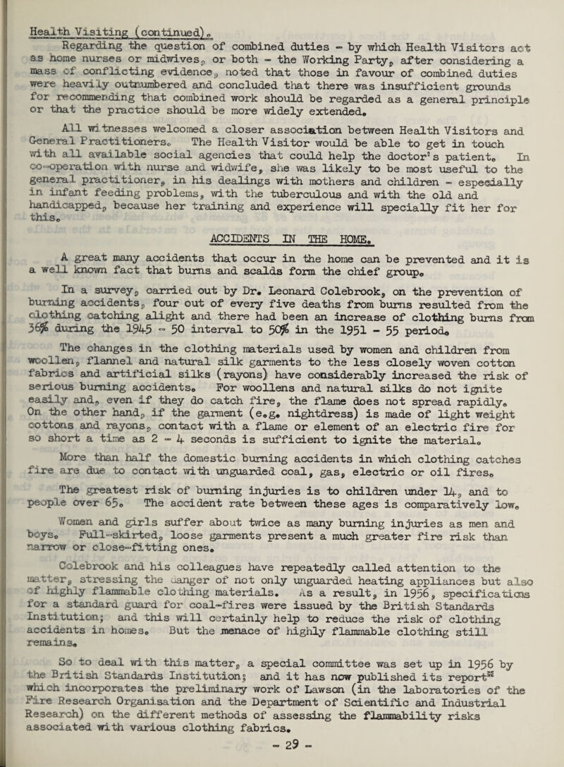 Health Visiting (continued)* Regarding the question of combined duties - by which Health Visitors act as home nurses or midwives, or both - the Working Party, after considering a mass of conflicting evidence,, noted that those in favour of combined duties were heavily outnumbered and concluded that there was insufficient grounds for recommending that combined work should be regarded as a general principle or that the practice should be more widely extended* All wi tnesses welcomed a closer association between Health Visitors and General Practitioners* The Health Visitor would be able to get in touch with all available social agencies that could help the doctor5 s patiento In co-operation with nurse and widwife, sue was likely to be most useful to the general practitioner, in his dealings with mothers and children - especially in infant feeding problems, with the tuberculous and with the old and handicapped, because her training and experience will specially fit her for this* ACCIDENTS IN THE HOME* A great many accidents that occur in the home can be prevented and it is a well known fact that bums and scalds form the chief group* In a survey, carried out by Dr* Leonard Colebrook, on the prevention of burning accidents, four out of every five deaths from bums resulted from the clothing catching alight and there had been an increase of clothing bums from 365S during the 194-5 - 50 interval to 50$ in the 1951 - 55 period* The changes in the clothing materials used by women and children from woollenp flannel and natural silk garments to the less closely woven cotton fabrics and artificial silks (rayons) have considerably increased the risk of serious burning accidents* For woollens and natural silks do not ignite easily and, even if they do catch fire, the flame does not spread rapidly* On the other hand, if the garment (e*g. nightdress) is made of light weight cottons and rayons , contact with a flame or element of an electric fire for so short a time as 2 - 4 seconds is sufficient to ignite the material* More than half the domestic burning accidents in which clothing catches fire are due to contact with unguarded coal, gas, electric or oil fires* The greatest risk of burning injuries is to children under 14, and to people over 65* The accident rate between these ages is comparatively low* Women and girls suffer about twice as many burning injuries as men and boys* Full-skirted, loose garments present a much greater fire risk than narrow or close-fitting ones* Colebrook and his colleagues have repeatedly called attention to the matter, stressing the uanger of not only unguarded heating appliances but also if highly flammable clothing materials* As a result, in 1956, specifications for a standard guard for coal-fires were issued by the British Standards Institution; and this will certainly help to reduce xhe risk of clothing accidents in homes* But the menace of highly flammable clothing still remains* So to deal with this matter, a special committee was set up in 1956 by the British Standards Institution; and it has now published its report55 which incorporates the preliminary work of Lawson (in the laboratories of the Fire: Research Organisation and the Department of Scientific and Industrial Research) on the different methods of assessing the flammability risks associated with various clothing fabrics.