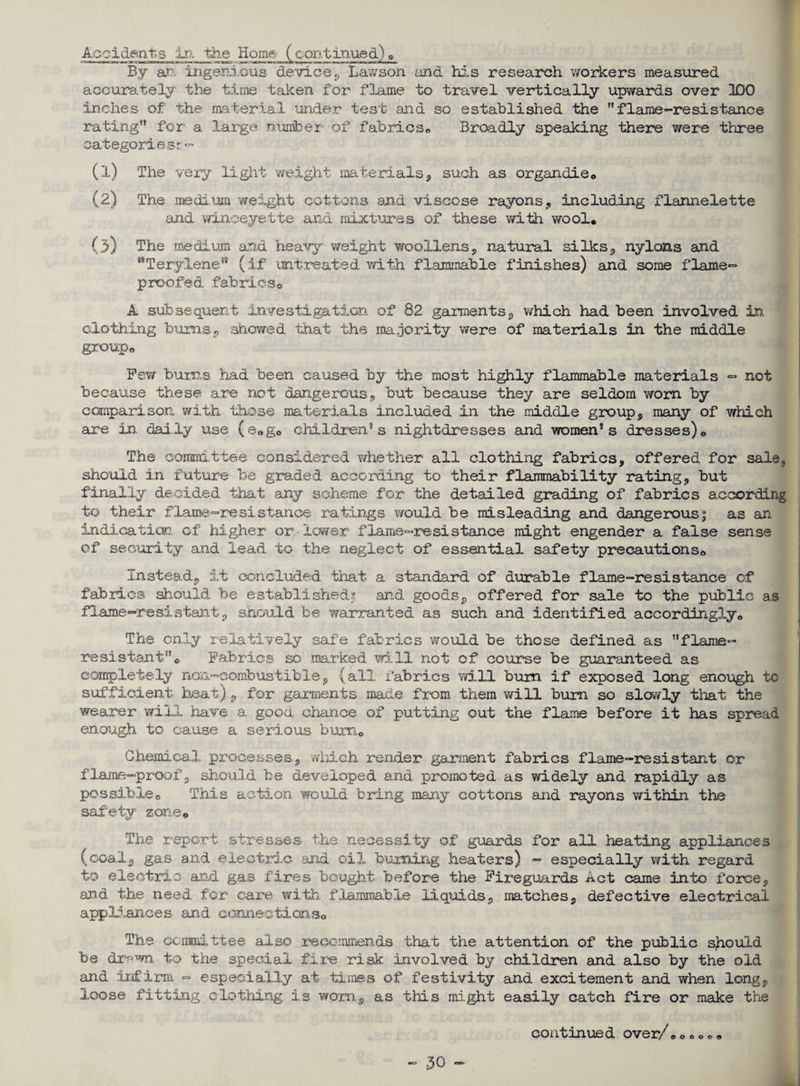 Accident,s in the Home (continued)© By at. ingenious device, Lawson and his research workers measured accurately the time taken for flame to travel vertically upwards over 100 inches of the material under test and so established the flame-re si stance rating for a large number of fabrics,, Broadly speaking there were three categories^- (1) The very light weight materials, such as organdie© (2) The medium weight cottons and viscose rayons, including flannelette and winoeyette and mixtures of these with wool, (3) The medium and heavy weight woollens, natural si lies, nylons and Terylene*9 (if untreated with flammable finishes) and some flamer- proofed fabrics© A subsequent investigation of 82 garments, which had been involved in. clothing bums, showed that the majority were of materials in the middle group© Pew bums had been caused by the most highly flammable materials <=* not because these are not dangerous, but because they are seldom worn by comparison with those materials included in the middle group, many of which are in daily use (e©g0 children*s nightdresses and women’s dresses)© The committee considered whether all clothing fabrics, offered for sale, should in future be gra.ded according to their flammability rating, but finally decided that any scheme for the detailed grading of fabrics according to their flame-resistance ratings would be misleading and dangerous; as an indication of' higher or lower flame-resistance might engender a false sense of security and lead to the neglect of essential safety precautions© Instead, it concluded that a standard of durable flame-resistance of fabrics should be established^ and goods, offered for sale to the public as flame-resistant, should be warranted as such and identified accordingly© The only relatively safe fabrics would be those defined as flame- resistant© Fabrics so marked will not of course be guaranteed as completely non-combustible, (all fabrics will bum if exposed long enough to sufficient heat), for garments made from them will burn so slowly that the wearer will have a. good chance of putting out the flame before it has spread enough to cause a serious bum© Chemical processes, which render garment fabrics flame-resistant or flame-proof, should be developed and promoted as widely and rapidly as possible© This action would bring many cottons and rayons within the safety zone© The report stresses the necessity of guards for all heating appliances (coal, gas and electric and oil burning heaters) - especially with regard to electric and gas fires bought before the Fireguards Act came into force, and the need for care with flammable liquids, matches, defective electrical appliances and connections© The committee also recommends that the attention of the public should be dr^wn to the special fire risk involved by children and also by the old and infirm - especially at times of festivity and excitement and when long, loose fitting clothing is worn, as this might easily catch fire or make the continued over/© © © © © ©