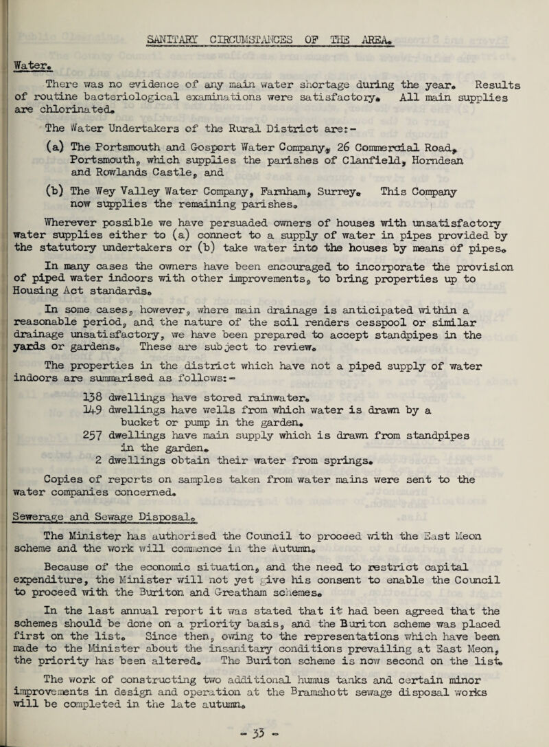 SANITAHT C IRCUl.ISTAl'IGES OP THE AREA* Water, There was no evidence of any main water shortage during the year* Results of routine bacteriological examinations were satisfactory* All main supplies are chlorinated* The Water Undertakers of the Rural District are: - (a) The Portsmouth and Gosport Water Companyv 26 Commercial Road, Portsmouth., which supplies the parishes of Clanfield, Homdean and Rowlands Castle, and (b) The Wey Valley Water Company, Farnham, Surrey* This Company now supplies the remaining parishes* Wherever possible we have persuaded owners of houses with unsatisfactory water supplies either to (a) connect to a supply of water in pipes provided by the statutory undertakers or (b) take water into the houses by msans of pipes* In many cases the owners have been encouraged to incorporate the provision of piped water indoors with other improvements, to bring properties up to Housing Act standards* In some cases., however, where main drainage is anticipated within a reasonable period, and the nature of the soil renders cesspool or similar drainage unsatisfactory, we have been prepared to accept standpipes in the yards or gardens* These are subject to review* The properties in the district which have not a piped supply of water indoors are summarised as follows:- 138 dwellings have stored rainwater* 14-9 dwellings have wells from which water is drawn by a bucket or pump in the garden* 257 dwellings have main supply which is drawn from standpipes in the garden* 2 dwellings obtain their water from springs* Copies of reports on samples taken from water mains were sent to the water companies concerned* Sewerage and Sewage Disposal* The Minister has authorised the Council to proceed with the East l.Ieon scheme and the work will commence in the Autumn* Because of the economic situation, and the need to restrict capital expenditure, the Minister will not yet give his consent to enable the Council to proceed with the Buriton and G-reatham schemes* In the last annual report it was stated that it had been agreed that the schemes should be done on a priority basis, and the Buriton scheme was placed first on the list* Since then, owing to the representations which have been made to the Minister about the insanitary conditions prevailing at East Me on, the priority has been altered* The Buriton scheme is now second on the list* The work of constructing two additional humus tanks and certain minor improvements in design and operation at the Bramshott sewage disposal works will be completed in the late autumn*