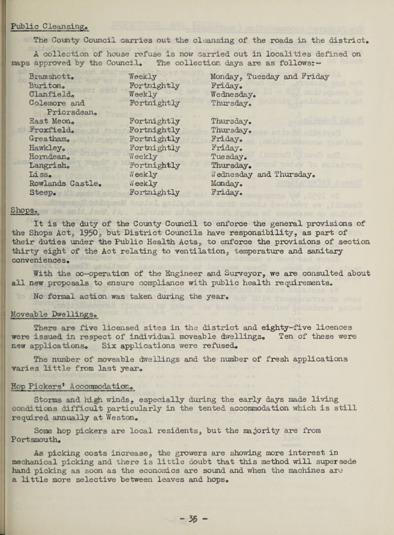 Public Cleansinge o—»uo*—rurtiri rviiCTirwrji^vfw^cgajgm The County Council carries out the cleansing of the roads in the district. A collection of house refuse is now carried out in localities defined on maps approved by the Council. The collection days are as follows: — Bramshott. Weekly Monday, Tuesday and Friday Buriton. Fortnightly Friday. Clan field. Weekly Wednesday. Colemore and Fortnightly Thursday. Priorsdean. East Meon. Fortnightly Thursday. Froxfield. Fortnightly Thursday. Greatham. Fortnightly Friday. Hawkley. Fortnightly Friday. Horndean. Weekly Tuesday. Langrish. Fortnightly Thursday. Li ss» Weekly Jedn.esday and Thursday. Rowlands Castle. Weekly Monday. Steep. Fortnightly Friday. Shops. It is the duty of the County Council to enforce the general provisions of the Shops Act, 1950p but District Councils have responsibility, as part of their duties under the Public Health Acts, to enforce the provisions of section thirty eight of the Act relating to ventilation, temperature and sanitary conveniences• With the cooperation of the Engineer and Surveyor,, we are consulted about all new proposals to ensure compliance with public health requirements. No formal action was taken during the year. Moveable Dwellings. n«:iH r.1«■ JI«c»Uf . ■ If r» n n. «..T1<Lhl^ n There are five licensed sites in the district and eighty-five licences were issued in respect of individual, moveable dwellings*. Ten of these were new applications. Six applications were refused.. The number of moveable dwellings and the number of fresh applications varies little from last year. Hep Pickers*1 Acconspodation. Storms and high winds, especially during the early days made living conditions difficult particularly in the tented accommodation which is still required annually at Weston. Some hop pickers are local residents, but the majority are from Portsmouth* As picking costs increase, the growers are showing more interest in mechanical picking and there is little doubt that this method will supersede hand picking as soon as the economics are sound and when the machines are a little more selective between leaves and hops. 55 -