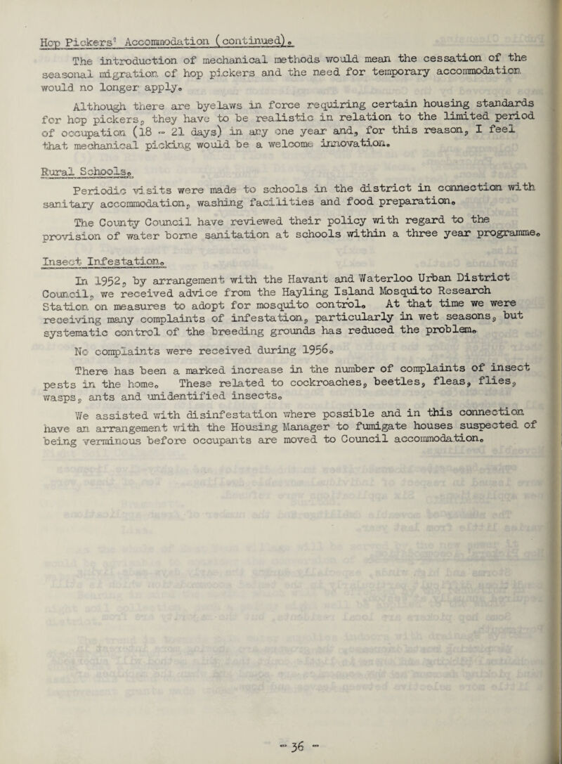 Hop Pickers0 Accominodation (continued.) © The introduction of mechanical methods wo'dLd mean the cessation of the seasonal migration of hop pickers and the need for temporary accommodation would no longer applyo Although there are byelaws in force requiring certain housing standards for hop pickers, they have to be realistic in relation to the limited period of occupation (l8 *** 21 days) in any one year and, xor this reason, I feel that mechanical picking would be a welcome innovation* Rural Schools* Periodic visits were made to schools in the district in carmectaon with sanitary accommodation, washing facilities and food preparation,. The County Council have reviewed their policy with regard to the provision of water borne sanitation at schools within a three year programme<> Insect Infestation,, In 1952, by arrangement with the Havant and Waterloo Urban District Council, we received advice from the Hayling Island Mosquito Research Station on measures to adopt for mosquito control© At that time we were receiving many complaints of infestation, particularly in wet seasons, but systematic control of the breeding grounds has reduced the problem© No complaints were received during 1956o There has been a marked increase in the number of complaints of insect pests in the home© These related to cockroaches, beetles, fleas, flies, wasps, ants and unidentified insects© We assisted with disinfestation where possible and in this connection nave an arrangement with the Housing Manager to fumigate houses suspected of being verminous before occupants are moved to Counci a accommodation©