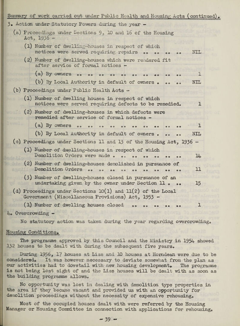 Summary of work carried out under Public Health and Housing Acts (continued)# 3© Action under Statutory Powers during the year — (a) Proceedings under Sections 9? 10 and 16 of the Housing Act? 1936 - (l) Number of dwelling-houses in respect of which notices were served requiring repairs ©© ©« 00 ©© NIL ( 2) Number of dwelling-houses which were rendered fit- after service of formal notices - (a) By owners 00 OO 00 OO OO 00 00 00 00 00 0 © (b) By Local Authority in default of owners < (b) Proceedings under Public Health Acts - (1) Number of dwelling houses in respect of which notices were served requiring defects to be remedied,, (2) Number of dwelling-houses in which defects were remedied after service of formal notices - NIL (a) By owners 00 Oo OO OO O0 0© OO ©O (b) By Local Authority in default of owners «, „ „ „„ NIL (o) Proceedings under Sections 11 and 13 of the Housing Act,, 1936 - (1) Number of dwelling-houses in respect of which Demolition Orders were made <> „„ 00 00 ©© ©* ©© IA (2) Number of dwelling-houses demolished in pursuance of Demolition Orders «>© „© o© ©© ©© „© ©» ©© „© (3) Number of dwelling-houses closed in pursuance of an undertaking given by the owner under Section 11 „ „ „ (d) Proceedings under Sections 10(l) and ll(2) of the Local Government (Miscellaneous Provisions) Actj, 1953 ~ (l) Number of dwelling houses closed „© ®© • • • • ©« 1 k-o Overcrowding - No statutory action was taken during the year regarding overcrowding,; 11 15 Housing Conditions® The programme approved by this Council and the Ministry in 195A showed 132 houses to be dealt with during the subsequent five years* During 1956 5 1? houses at Liss and 2£> houses at Homdean were due to be considered,, It was however necessary to deviate somewhat from the plan as our* activities had to dovetail with new housing development® The programme is not being lost sight of and the Liss houses will be dealt with as soon as the building programme allows© No opportunity was lost in dealing with demolition type properties in the area if they became vacant and provided us with an opportunity for demolition proceedings without the necessity of expensive rehousing* Most of the occupied houses dealt with were referred by the Housing Manager or Housing Committee in connection with applications for rehousing©