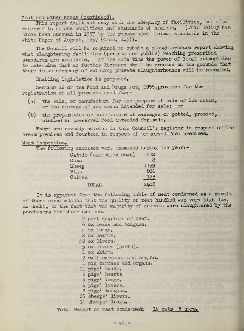 Meat and Other Foods (continued). This report dealt not only with the adequacy of facilities, .but also referred to humane conditions and standards of hygiene. (This policy has since been pursued in 1957 by the recommended minimum standards in the White Paper of August, 1957 (Cmnd. 2A3))« The Council will be required to submit a slaughterhouse report showing what slaughtering facilities (private and public) reaching prescribed standards are available. At the same time the power of local authorities, to determine that no further licences shall be granted on the grounds that there is an adequacy of existing private slaughterhouses will be repealed. Enabling legislation is proposed. Section 16 of the Pood arid Drugs Act, 1955*>provides Dor the registration of all premises used. for;° (a) the sale, or manufacture for the purpose of sale of ice cream, or the storage of ice cream intended for sale; or (b) the preparation or manufacture of sausages or potted, pressed, pickled cr preserved food intended for sale. There are seventy entries in this Council5s register in respect of ice cream premises and fourteen in respect of preserved food premises. Meat Inspection. The following carcases were examined during the year:- Cattle (excluding cows) 272 Cows 8 Sheep 1199 Pigs 806 Calves 123 TOTAL 2408 It is apparent from the following table of meat condemned as a result of these examinations that the quality of meat handled was very high due, no doubt, to the fact that the majority of animals were slaughtered by the purchasers for their own use. 2 part quarters of beef® 6 ox heads and tongues. 4 ox lungs. 2 ox hearts. 48 ox livers. 5 ox livers (parts). 1 ox skirt. 2 calf carcases and organs. 1 pig carcase and organs0 3.1 pigs* heads. 2 pigs’ hearts 3 pigs’ lungs. 6 pigs5 livers. 2 pigs’ tongues. 23 sheeps® livers. 11- sheeps’ lungs. Total weight of meat condemned^ 14 cwts 3 qtrs.