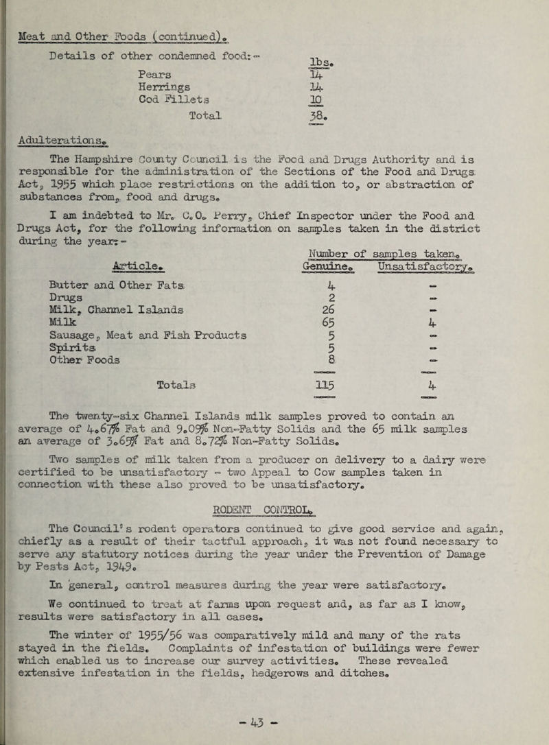 <x-» Details of other condemned food: Pears Herrings Cod Fillets Total Adulteration s. The Hampshire County Council is responsible for the administration of Acte, 1955 which place restrictions on substances from,: food and drugs* lbs, 14 14 10 38, he Food and Drugs Authority and is the Sections of the Food and Drugs, the addition to, or abstraction of X am indebted to Mr* Co0* Perry, Chief Inspector under the Food and Drugs Act* for the following information on samples taken in the district during the yeart- Article* Number of samples takenQ Genuine* Unsatisfactory* ——a——— 1 —a ■ —Vo j Butter and Other Fats 4 Drugs 2 Milk, Channel Islands 26 Milk 65 Sausage, Meat and Fish Products 5 Spirits 5 Other Foods 8 4 Totals 4 The twenty-six Channel Islands milk samples proved to contain an average of ko&lfo Fat and 9«>05$ Non-Fatty Solids and the 65 milk samples an average of 3*63/ Fat 8*72$ Non-Fatty Solids, Two samples of milk taken from a producer on delivery to a dairy were certified to be unsatisfactory - two Appeal to Cow samples taken in connection with these also proved to be unsatisfactory, RODENT CONTROL* The Council5 s rodent operators continued to give good service and again, chiefly as a result of their tactful approach, it was not found necessary to serve any statutory notices during the year under the Prevention of Damage by Pests Act, 1949c In general, control measures during the year were satisfactory. We continued to treat at farms upon request and, as far as I know, results were satisfactory in all cases. The winter of 1955/56 was comparatively mild and many of the rats stayed in the fields. Complaints of infestation of buildings were fewer which enabled us to increase our survey activities. These revealed extensive infestation in the fields, hedgerows and ditches. -43 -
