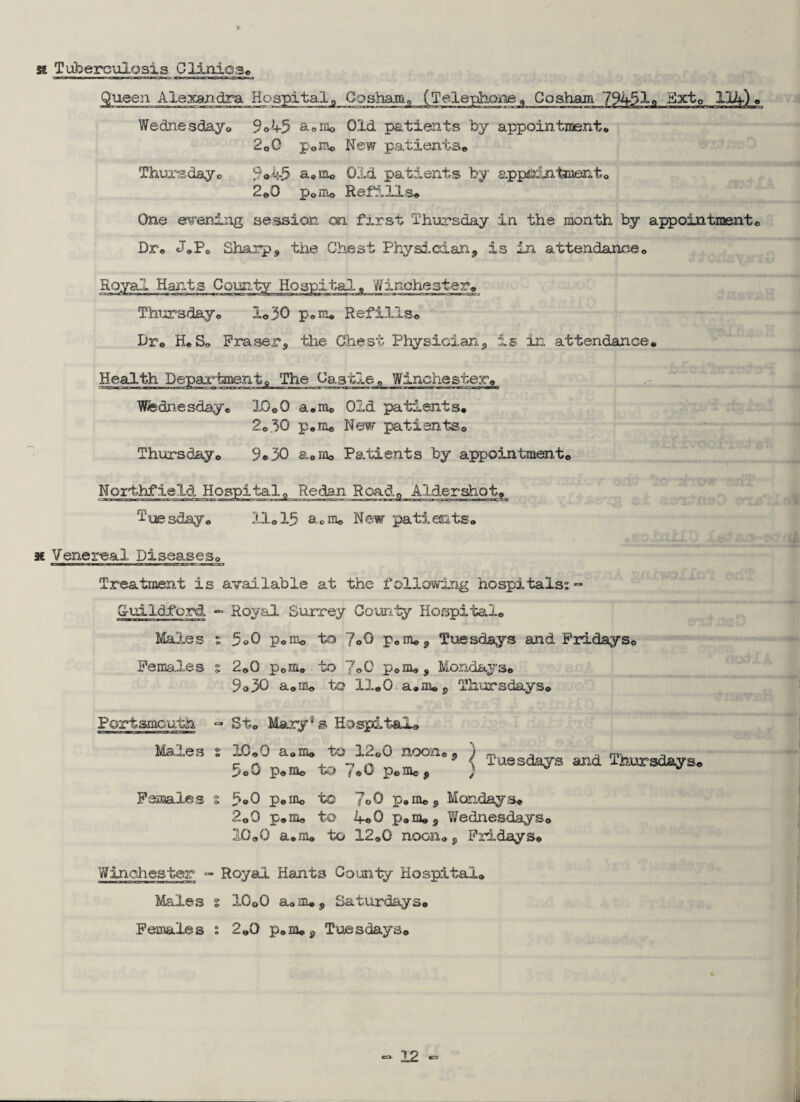x Tuberculosis Clinics® Queen Alexandra Hospital 0 Cosham, (Telephone 0 Cosham 79451® Hxt® 114) « Wednesday® 9 ©45 a0rao Old patients by appointment* 2o0 p0ra® New patients® Thursday® 9©45 a*m« Old patients by appointment® 2*0 pom® Refills® One evening session on first Thursday in the month by appointment® Dr® JoPo Sharp, the Chest Physician, is in attendance® Royal Hants County Hospital* 'Winchester® Thursday® 1*30 p®m® Refills® Dr® H.So Fraser, the Chest Physician, is in attendance* Health Departmentg The Castle „ Winchester® Wednesday® X0©0 a®m® Old patients® 2®30 p.m® New patients® Thursday® 9® 30 a®m® Patients by appointment® Northfield Hospital® Redan Road® Aldershot® Tuesday® IQ® 15 a®m® New patients* x Venereal Diseases® Treatment is available at the following hospitals; ~ G-uild-ford *■= Royal Surrey County Hospital® Males ; 5©0 p®in® to Yo0 p®m®, Tuesdays and Fridays® Females s 2®0 p®m® to 7o0 p®m®, Mondays® 9o30 a®m® to 11® 0 a.m®, Thursdays® Portsmouth. - St® Mary3 s Hospital® “*1‘’ &£?X8/i2?' ! - r“-«- Females s 5®0 p*mo to 7«0 p*m®, Mondays* 2o0 p®m® to 4*0 p®m®, Wednesdays® 10«0 a*m® to 12®G noon*, Fridays* Winchester - Royal Hants County Hospital* Males % 10o0 a*m®, Saturdays® Females : 2*0 p«m*, Tuesdays®