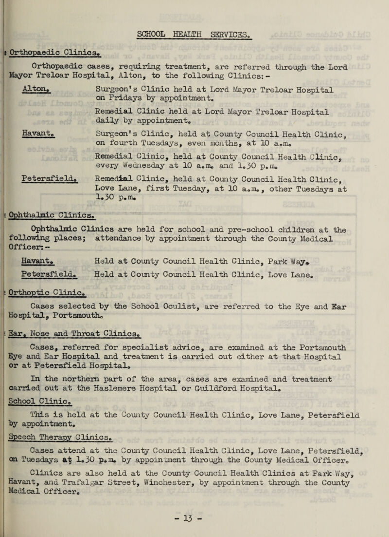 SCHOOL HEALTH SERVICES i Orthopaedic Clinics, Orthopaedic cases, requiring treatment, are referred through the Lord Mayor Treloar Hospital, Alton, to the following Clinics:- Alton. Surgeon’s Clinic held at Lord Mayor Treloar Hospital on Fridays by appointment. Remedial Clinic held at Lord Mayor Treloar Hospital daily by appointment. Havant. Surgeon’s Clinic, held at County Council Health Clinic, on fourth Tuesdays, even months, at 10 a.m. Remedial Clinic, held at County Council Health Clinic, every Wednesday at 10 a.m. and 1.30 p.m. Peter afield. Remedial Clinic, held at County Council Health Clinic, Love Lane, first Tuesday, at 10 a.m., other Tuesdays at 1.30 p.m. ! Ophthalmic Clinics. Ophthalmic Clinics are held for school and pre-school children at the following places; attendance by appointment through the County Medical Officer: - Havant. Held at County Council Health Clinic, Park Way* Petersfield. Held at County Council Health Clinic, Love Lane. \i Orthoptic Clinic. Cases selected by the School Oculist, are referred to the Eye and Ear Hospital, Portsmouth* i Bar. Nose and Throat Clinics. Cases, referred for specialist advice, are examined at the Portsmouth Eye and Ear Hospital and treatment is carried out either at that Hospital or at Petersfield Hospital. In the northern part of the area, cases are examined and treatment- carried out at the Haslemere Hospital or G-uildford Hospital* School Clinic. This is held at the County Council Health Clinic, Love Lane, Petersfield by appointment. Speech Therapy Clinics. Cases attend at the County Council Health Clinic, Love Lane, Petersfield, on Tuesdays at 1.30 p.m. by appointment through the County Medical Officer. Clinics are also held at the County Council Health Clinics at Park V/ay, Havant, and Trafalgar Street, Winchester, by appointment through the County Medical Officer.