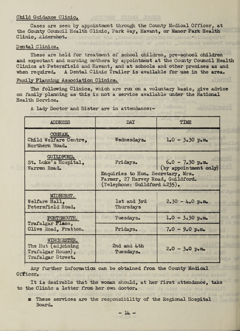 Child Guidance Clinic* Cases are seen by appointment through the County Medical Officer, at the County Council Health Clinic, Park Way, Havant, or Manor Park Health Clinic, Aldershot® Dental Clinics* These are held for treatment of school children, pre-school children and expectant and nursing mothers by appointment at the County Council Health Clinics at Petersfield and Havant, and at schools and other premises as and when required* A Dental Clinic Trailer is available for use in the area* Family Planning Association Clinics* The following Clinics, which are run on a voluntary basis, give advice on family planning as this is not a service available under the National Health Service* A lady Doctor and Sister are in attendances- ADDRESS DAI TIME COSHAM* Child Welfare Centre, Northern Road* Wednesdays* 1*0 - 3*30 p.m* GUILDFORD. St* Luke°s Hospital, Warren Road* Fridays* Enquiries to Hon. Se Farmer, 27 Harvey Rc (Telephones Guildfor 6*0 - 7*30 p.m® (by appointment only) ‘cretary, Mrs* >ad, Guildford* •d 4235). MTDHURgTo Welfare Hall, Petersfield Road* 1st and 3rd Thursdays 2.30 - 4.0 p.m* PORTSMOUTH* Trafalgar Place, Clive Road, Fratton* Tuesdays* 1*0 - 3.30 p.m* Fridays* 7*0 “ 9.0 p.m* WINCHESTER. The Hut (adjoining Trafalgar House) , Trafalgar Street* 2nd and 4th Tuesdays* 2.0 - 3.0 p.m. Any further information can be obtained from the County Medical Officer* It is desirable that the woman should, at her first attendance, take to the Clinic a letter from her own doctor* sz These services are the responsibility of the Regional Hospital Board*
