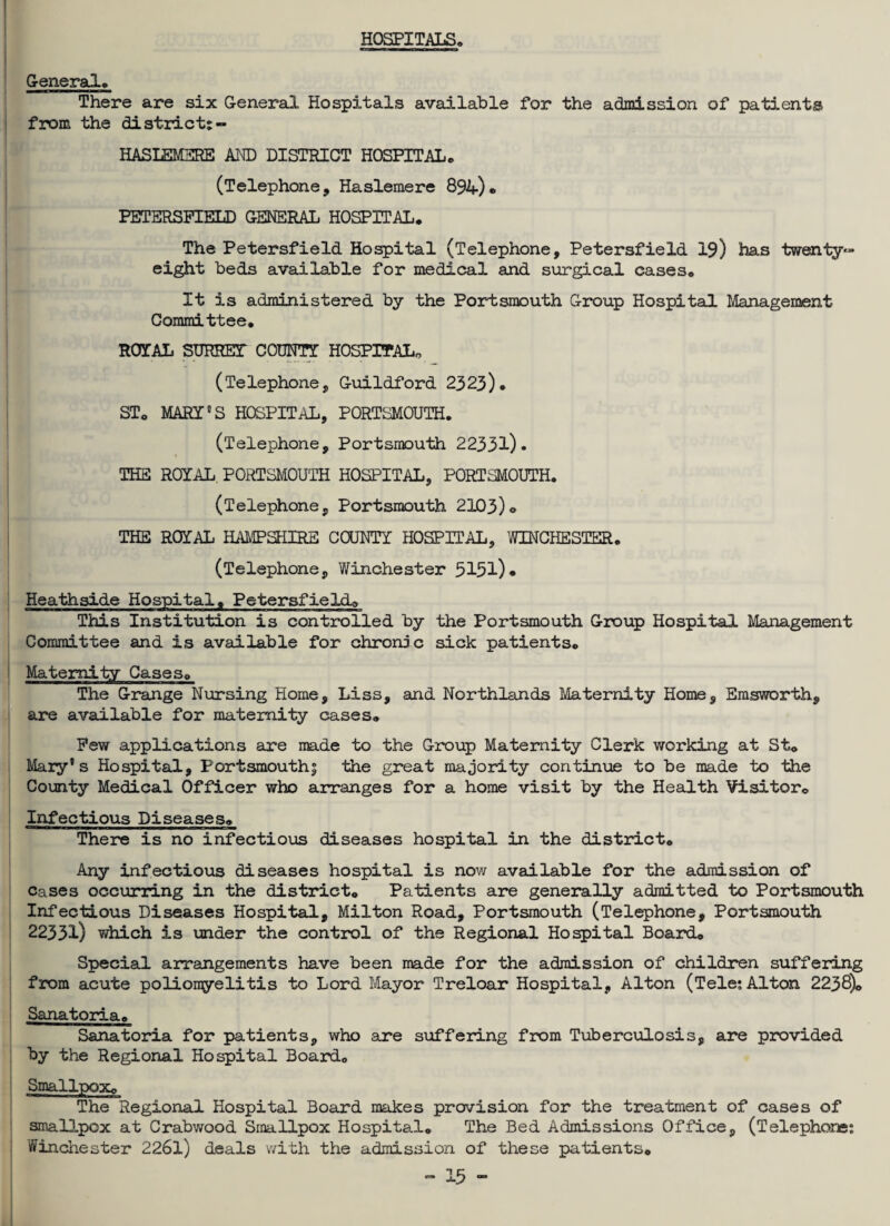 HOSPITALS, General# There are six General Hospitals available for the admission of patients from the district; HASLEMERE AND DISTRICT HOSPITAL# (Telephone, Haslemere 894)# PETSRSPIELD GENERAL HOSPITAL. The Petersfield Hospital (Telephone, Petersfield 19) has twenty- eight beds available for medical and surgical cases# It is administered by the Portsmouth Group Hospital Management Committee. ROYAL SURRET COUNT! HOSPITAL,, (Telephone, Guildford 2323)# ST# MARI11S HOSPITAL, PORTSMOUTH. (Telephone, Portsmouth 22331)- THE ROYAL PORTSMOUTH HOSPITAL, PORTSMOUTH. (Telephone, Portsmouth 2103)© THE ROYAL HAMPSHIRE COUNTY HOSPITAL, WINCHESTER# (Telephone, Winchester 5151) • Heathside Hospital# Petersfield# This Institution is controlled by the Portsmouth Group Hospital Management Committee and is available for chronic sick patients# Maternity Cases# The Grange Nursing Home, Liss, and Northlands Maternity Home, Emsworth, are available for maternity cases# Pew applications are made to the Group Maternity Clerk working at St# Mary’s Hospital, Portsmouth; the great majority continue to be made to the County Medical Officer who arranges for a home visit by the Health Visitor# Infectious Diseases# There is no infectious diseases hospital in the district# Any infectious diseases hospital is now available for the admission of cases occurring in the district# Patients are generally admitted to Portsmouth Infectious Diseases Hospital, Milton Road, Portsmouth (Telephone, Portsmouth 22331) which is under the control of the Regional Hospital Board# Special arrangements have been made for the admission of children suffering from acute poliomyelitis to Lord Mayor Treloar Hospital, Alton (Tele; Alton 2238)# Sanatoria# Sanatoria for patients, who are suffering from Tuberculosis, are provided by the Regional Hospital Board# Smallpox# The Regional Hospital Board makes provision for the treatment of cases of smallpox at Crabwood Smallpox Hospital# The Bed Admissions Office, (Telephone; Winchester 2261) deals with the admission of these patients#