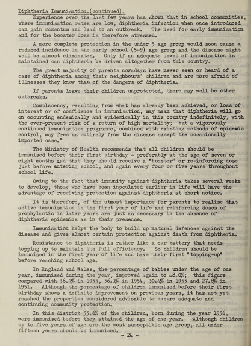 Diphtheria Immuni sation®( continued) „ Experience over the last few years has shown that in school conmmities, where immunisation rates are low, diphtheria infection when once introduced can gain momentum and lead to an outbreak® The need for early immunisation and for the booster dose is therefore stressed® A more complete protection in the under 5 age group would soon cause a reduced incidence in the early school (5-9) age group and the disease might well be almost eliminated® Only if an adequate level of immunisation is maintained can diphtheria be driven altogether from this country® The great majority of parents nowadays have never seen or heard of a case of diphtheria among their neighbours9 children and are more afraid of illnesses they know than of the dangers of diphtheria® If parents leave their children unprotected, there may well be other outbreaks® Complacency«, resulting from what has already been achieved, or loss of interest or of confidence in immunisation, may mean that diphtheria will go on occurring endemically and epidemically in this country indefinitely, with the ever-present risk of a return of high mortality; but a vigorously continued immunisation programme, combined with existing methods of epidemic control, may free us entirely from the disease except the occasionally imported case® The Ministry of Health recommends that all children should be immunised before their first birthday - preferably at the age of seven or eight months and that they should receive a booster” or re-inforcing dose just before entering school, and again every four or five years throughout school life® Owing to the fact that immunity against diphtheria takes several weeks to develop, those who have been inoculated earlier in life will have the advantage of receiving protection against diphtheria at short notice® It is therefore, of the utmost importance for parents to realise that active immunisation in the first year of life and reinforcing doses of prophylactic in later years are just as necessary in the absence of diphtheria epidemics as in their presence® Immunisation helps the body to build up natural defences against the disease and gives almost certain protection against death from diphtheria® Resistance to diphtheria is rather like a car battery that needs topping up to maintain its full efficiency® So children should be immunised in the first year of life and have their first topping-up before reaching school age® In England and Wales, the percentage of babies under the age of one year, immunised during the year, improved again to 48®Oft; this figure compared with 36® 7% in 1955 , 36*0$ in 1954, 30®2$ in 1953 and 27®# in 1951o Although the percentage of children immunised before their first birthday shows a definite improvement on previous years, it has not yet reached the proportion considered advisable to ensure adequate and continuing community protection® In this district 53®^° of the children, bom during the year 1956, were immunised before they attained the age of one year® Although children up to five years of age are the most susceptible age group, all under fifteen years should be immunised®