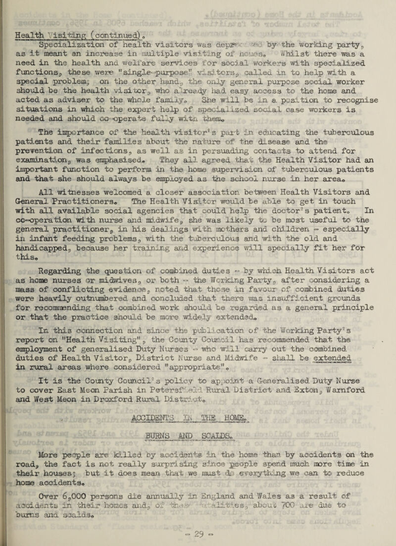Health Visiting (continued) 0 Specialization of health visitors was depi^ • : 'by the working party p as it meant an increase in multiple visiting of homes® Whilst there was a need in the health and welfare services for social workers with specialized functions^ these were single^puipose visitors,, called in to help with a special problems on the other hand3 the only general purpose social worker should be the health visitor,, who a'ready had easy access to the home and acted as adviser to the whole family0 She will be In a. position to recognise situations in which the expert help of specialized social case workers is needed and should co-operate fully wit a them* The importance of the health visitor® s part in educating the tuberculous patients and their families about the nature of the disease and the prevention of infections <, as well a® in persuading contacts to attend for examination p was emphasised • They all agreed that the Health Visitor had an important function to perform in the home supervi sion of tuberculous patients and that she should always be employed as the school nurse in her areac All witnesses welcomed a closer association between Health Visitors and General Practitioners,, The Health Visitor would be able to get in touch with all available social agencies that could help the doctor® s patiento In cooperation with nurse and midwife9 she was likely to be most useful to the general practitioner9 in his dealings with mothers and children => especially in infant feeding problems0 with the tuberculous and with the old and handicapped9 because her training and experience will specially fit her for this© Regarding the question of combined duties «=• by which Health Visitors act as heme nurses or midwives9 or both - the Working Party0 after considering a mass of conflicting evidenceg noted that those in favour of combined duties were heavily outnumbered and concluded that there was insufficient grounds for recommending that combined work should be regarded as a general principle or that the practice should be more widely extended® In this connection and since the publication of the Working Party® s report on Health Visiting p the County Council has recommended that the employment of generalised Duty Nurses «=> who will carry out the combined duties of Health Visitor^ District Nurse and Midwife - shall be extended in rural areas where considered appropriate® It is the County Council® s policy to appoint a Generalised Duty Nurse to cover East Me on Parish in Petersfield Rural District and Exton p Wamford and West Meon in Droxford Rural District® ACCIDENTS IN THE HOME, BURNS .AND ,S0An)Bo More people are killed by accidents in the home than by accidents on the road3 the fact is not really surprising since people spend much more time in their houses| but it does mean that we must cLq everything we can to reduce home accidents® Over 6P00Q persons die annually in. England and Wales as a result of accidents in their homes and., of the.--* ■/’•alities3 about 700 are due to bums and scalds®