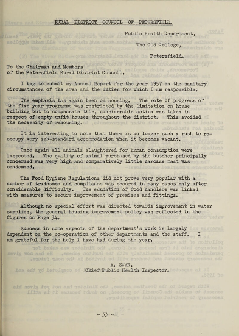 RURAL DISTRICT COUNCIL OP PETHRSFIELD. Public Health Department, The Old College, Petersfieldo To the Chairman and Members of the Petersfield Rural District Council® I beg to submit my- Annual Report for the year 1957 on the sanitary circumstances of the area and the duties for which I am responsible® The emphasis has again been on housing,. The rate of progress of the five year programme was restricted by the limitation on house building but to condensate this, considerable action was taken in respect of empty unfit houses throughout the district® This avoided the necessity of rehousing® It is interesting to note that there is no longer such a rush to re¬ occupy very sub-standard accommodation when it becomes vacant. Once again all animals slaughtered for human consumption were inspected. The quality of animal purchased by the butcher principally concerned was very high and comparatively little carcase meat was condemned. The Pood Hygiene Regulations did not prove very popular with a number of tradesmen and compliance was secured in many cases only after considerable difficulty. The education of food handlers was linked with measures to secure improvement of premises and fittings. Although no special effort was directed towards improvement in water supplies, the general housing improvement policy was reflected in the figures on Page 34© Success in some aspects of the department9 s work is largely dependent on the co-operation of other departments and the staff. I am grateful for the help I have had during the year. A. SWAN® Chief Public Health Inspector.