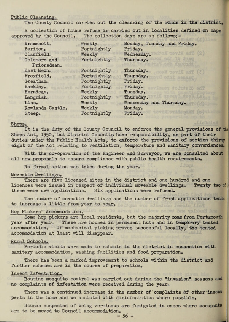 Public Clean.sin.go The County Council carries out the cleansing of the roads in the district,, A collection of house refuse is carried out in localities defined on maps approved by the Councilo The collection days are as follows: <= Bramshotto W eekly Monday9 Tuesday and Friday* Burlton* Fortnightly Friday* CXanfieldo Weekly Wednesday* Colemore and Fortnightly- Thursday* Priorsdean* East Meon* Fortnightly Thursday* Froxfield* Fortnightly Thursday* G-reatham* Fortnightly Friday* Hawkley0 Fortnightly Friday* Homdeario Weekly Tuesday* Langrisho Fortnightly Thursday* Lis a* Weekly Wednesday and Thursday* Rowlands Castle0 Weekly Monday* Steep* Fortnightly Friday* Shops* It is the duty of the County Council to enforce the general provisions of the Shops Actj> 19509 but District Councils have responsibility,, as part of their duties under the Public Health Acts, to enforce the provisions of section thirty eight of the Act relating to ventilation,, temperature and sanitary conveniences,. With the co-operation of the Engineer and Surveyor<> we are consulted about all new proposals to ensure compliance with public health requirements,. No formal action was taken during the year0 Moveable Dwellingse There are five licensed sites in the district and one hundred and one licences were issued in respect of individual moveable dwellings,, Twenty two of these were new applications,. Six applications were refused,. The number of moveable dwellings and the number of fresh applications tends to increase a little from year to year* Hop Pickers0 Accommodation,, Some hop pickers are local residents,, but the majority come from Portsmouth year after year* These are housed in permanent huts and in temporaLry tented accommodation,. If mechanical picking proves successful locally9 the tented accommodation at least will disappear,, Rural Schools* Periodic visits were made to schools in the district in connection with sanitary accommodation9 washing facilities and food preparation* There has been a marked improvement to schools within the district and further schemes are in the course of preparation* Insect Infestation* Routine mosquito control was carried out during the ’’invasion*' seasons and n© complaints of infestation were received during the year* There was a continued increase in the number of complaints of other insesi pests in the home and we assisted with disinfestation where possible* Houses suspected of being verminous are fumigated in cases where occupants are to be moved to Council accommodation*
