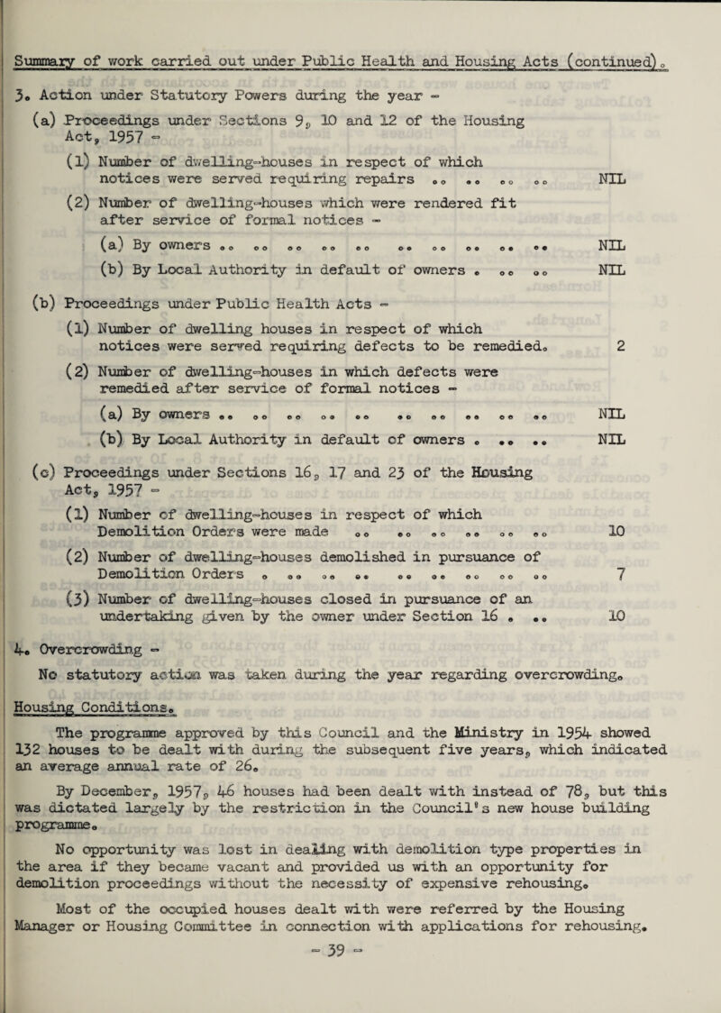 Summary of work carried out under Public Health and Housing Acts (continued) 0 3® Action under Statutory Powers during the year - (a) Proceedings under Sections 9p 10 and 12 of the Housing Act, 1957 - (1) Number of dwelling-houses in respect of which notices we re served requiring repairs ©© «« ©© ©© NIL (2) Number of dwelling-houses which were rendered fit after service of formal notices - (81^ Ety owners © © © © © © © © ©0 © © 00 o© ©© ©• NxL (b) By Local Authority in default of owners © ©© <,© NIL (b) Proceedings under Public Health Acts - (1) Number of dwelling houses in respect of which notices were served requiring defects to be remedied© 2 (2) Number of dwelling-houses in which defects were remedied after service of formal notices - ^ a) By owners © © 00 ©© o® ©© ®o © © ©© ©© «© NIL (b) By Local Authority in default of owners © • • •© NIL (c) Proceedings under Sections 16, 17 and 23 of the Housing Act, 1957 - (1) Number of dwelling-houses in respect of which Demolition Orders were made © © ©© ©© « © ©© © © 10 (2) Number of dwelling-houses demolished in pursuance of Demoxrtion Orders © ©© <>© © • ©© © © ©o 00 ©o « {3) Number of dwelling-houses closed in pursuance of an undertaking given by the owner under Section 16 • .© 10 4© Overcrowding - No statutory action was taken during the year regarding overcrowding© The programme approved by this Council and the Ministry in 1954 showed 132 houses to be dealt with during the subsequent five years, which indicated an average annual rate of 26© By December, 1957p 46 houses had been dealt with instead of 78 <> but this was dictated largely by the restriction in the Council® 3 new house building programme© No opportunity was lost in dealing with demolition type properties in the area if they became vacant and provided us with an opportunity for demolition proceedings without the necessity of expensive rehousing© Most of the occupied houses dealt with were referred by the Housing Manager or Housing Committee in connection with applications for rehousing*
