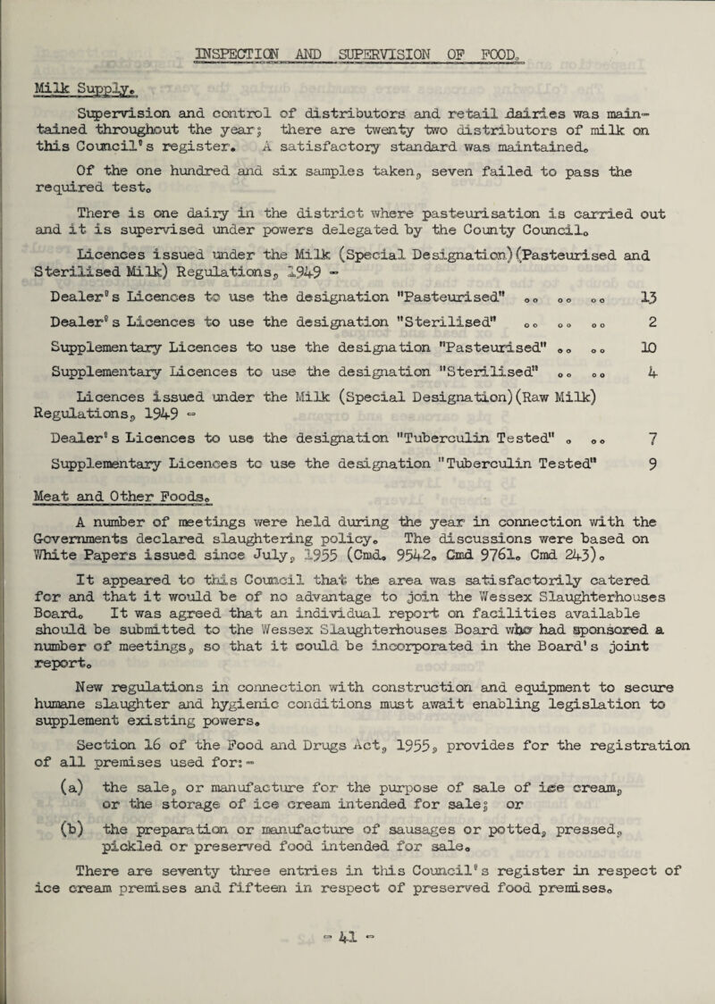 INSPECTION AND SUPERVISION OP POOD, Supervision and control of distributors and retail dairies was main¬ tained throughout the year; there are twenty two distributors of milk on this Council11 s register. A satisfactory standard was maintained. Of the one hundred and six samples taken9 seven failed to pass the required test. There is one dairy in the district where pasteurisation is carried out and it is supervised under powers delegated by the County Councilo Licences issued under the Milk (Special Designation) (Pasteurised and Sterilised Milk) Regulations^, 1949 — Dealer® s Licences to use the designation Pasteurised .. oo .o 13 Dealer®s Licences to use the designation Sterilised 00 .<> .. 2 Supplementary Licences to use the designation Pasteurised .. oo 10 Supplementary Licences to use the designation Sterilised Oo 00 4 Licences issued under the Milk (Special Designation)(Raw Milk) Regulations9 1949 “ Dealer®s Licences to use the designation Tuberculin Tested 0 oo 7 Supplementary Licences to use the designation Tuberculin Tested 9 Meat and Other FoodSp A number of meetings were held during the year in connection with the Governments declared slaughtering policy. The discussions were based on White Papers issued since July,, 1953 (Cmd. 9542. Cmd 9761. Grad 243) <> It appeared to this Council that the area was satisfactorily catered for and that it would be of no advantage to join the Wessex Slaughterhouses Board. It was agreed that an individual report on facilities available should be submitted to the Wessex Slaughterhouses Board whey had sponsored a number of meetings9 so that it could be incorporated in the Board's joint report. New regulations in connection with construction and equipment to secure humane slaughter and hygienic conditions must await enabling legislation to supplement existing powers. Section 16 of the Pood and Drugs Act,, 1955 3 provides for the registration of all premises used for?- (a) the sales or manufacture for the purpose of sale of Ice creamy or the storage of ice cream intended for sale; or (b) the preparation or manufacture of sausages or potteds pressed*, pickled or preserved food intended for sale. There are seventy three entries in this Council®s register in respect of ice cream premises and fifteen in respect of preserved food premises.