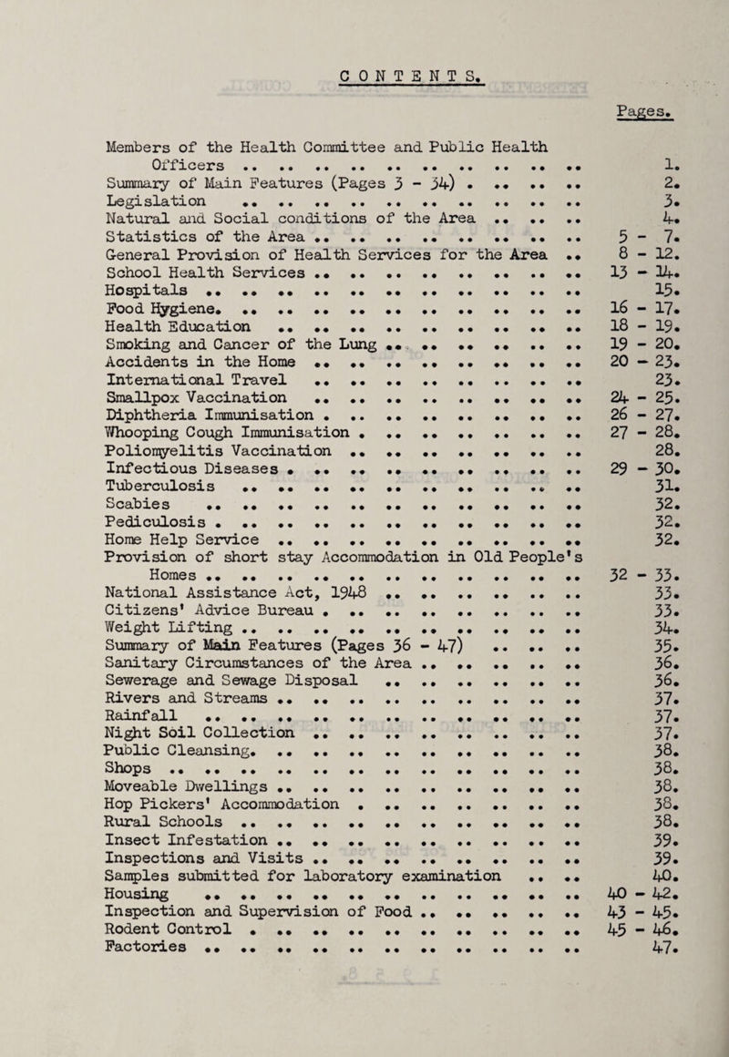 CONTE NTS. Pages. Members of the Health Committee and Public Health Officers. •. • ... •• Summary of Main Features (Pages 3 - 34).* Legislation .. Natural and Social conditions of the Area . Statistics of the Area. 5 - General Provision of Health Services for the Area • • 8 - School Health Services •• •• •• •• .. 13 — Hospitals •• •• .. Food Hygiene. •• •• .. •• 16 - Health Education •• .. 18 - Smoking and Cancer of the Lung ... 19 - Accidents in the Home •• .. •• •• 20 — International Travel .... Smallpox Vaccination .. •• .. .. 24- Diphtheria Immunisation.. •• .. 26 - Yfhooping Cough Immunisation.. 27- Poliomyelitis Vaccination ... .. .. Infectious Diseases • .... 29 - Tuberculosis •• •• •• •• •• •• .. .• •• •• Scabies •• ... •• •• •• •• •• Pediculosis • •• ... ... Home Help Service •• .. .... Provision of short stay Accommodation in Old People*s Homes •• •• •• .. •• •• •• .• .. .• .. 32- National Assistance Act, 1948 . Citizens* Advice Bureau • .. .. .. Weight Lifting .. .. .. ... .. .. Summary of Main Features (Pages 36 - 47) . Sanitary Circumstances of the Area . • ... Sewerage and Sewage Disposal ... Rivers and Streams .. •• . Rainfall ..... .. .. Night Soil Collection.. . Public Cleansing. .. .. .. . Shops .. .... Moveable Dwellings . Hop Pickers’ Accommodation . Rural Schools... Insect Infestation •• .. .... Inspections and Visits.. Samples submitted for laboratory examination .. •• Housing .. .. •• .. .. .. •• •• 40- Inspection and Supervision of Food •• •• •• •• •• 43- Rodent Control • .. .. ... 45 - Factories .... •• .... 47* CTnVJI M OVD VD 03COCOOOOO-^J-^J-^lCT\CrNV-n-fr''^VwV>i M M M H O CO OO-nI'JI'jJUJ O^D-slUlh M-sl W H