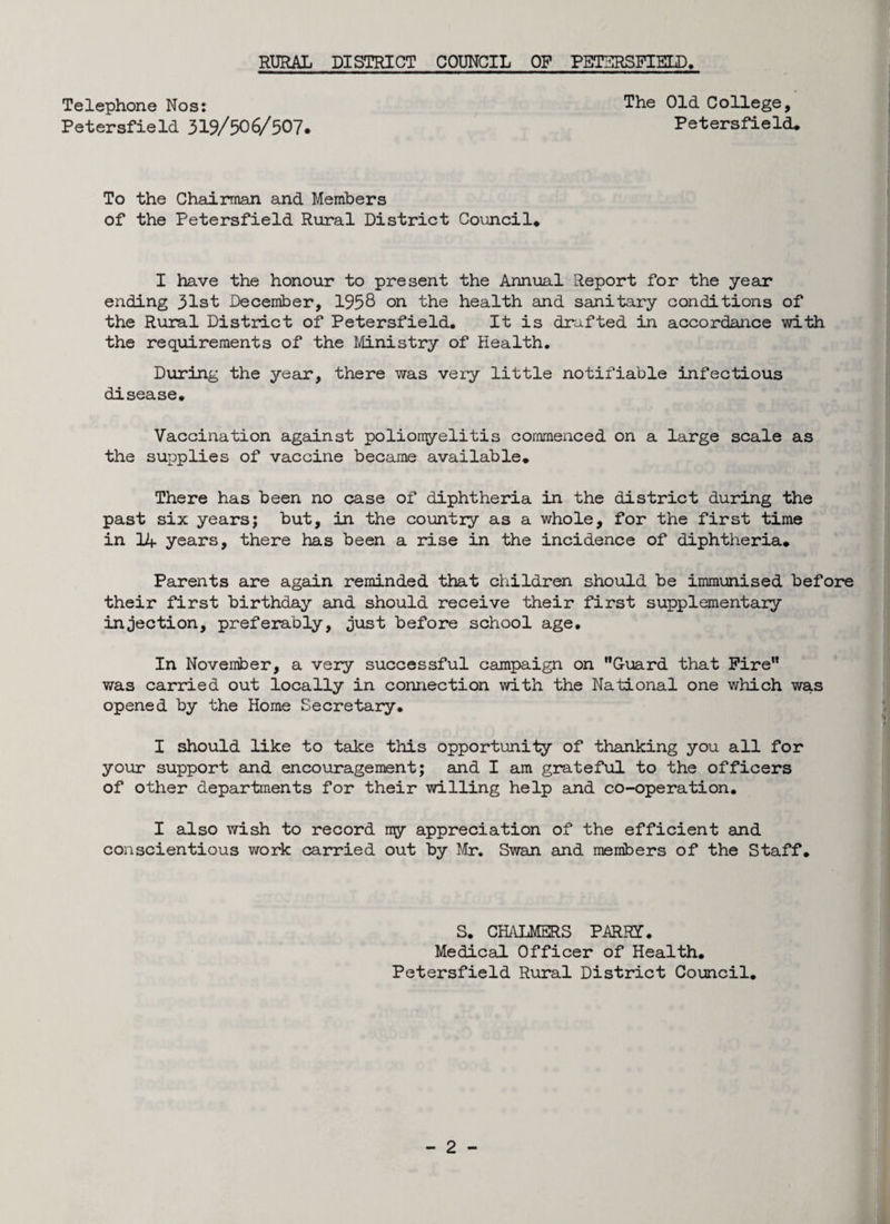 Telephone Nos: The Old College, Petersfield 319/506/507. Petersfield* To the Chairman and Members of the Petersfield Rural District Council* I have the honour to present the Annual Report for the year ending 31st December, 1958 on the health and sanitary conditions of the Rural District of Petersfield. It is drafted in accordance with the requirements of the Ministry of Health. During the year, there was very little notifiable infectious disease. Vaccination against poliomyelitis commenced on a large scale as the supplies of vaccine became available* There has been no case of diphtheria in the district during the past six years; but, in the country as a whole, for the first time in 14 years, there has been a rise in the incidence of diphtheria* Parents are again reminded that children should be immunised before their first birthday and should receive their first supplementary injection, preferably, just before school age. In November, a very successful campaign on Guard that Fire was carried out locally in connection with the National one which was opened by the Home Secretary. I should like to take this opportunity of thanking you all for your support and encouragement; and I am grateful to the officers of other departments for their willing help and co-operation. I also wish to record my appreciation of the efficient and conscientious work carried out by Mr. Swan and members of the Staff. S. CHALMERS PARRY. Medical Officer of Health. Petersfield Rural District Council.