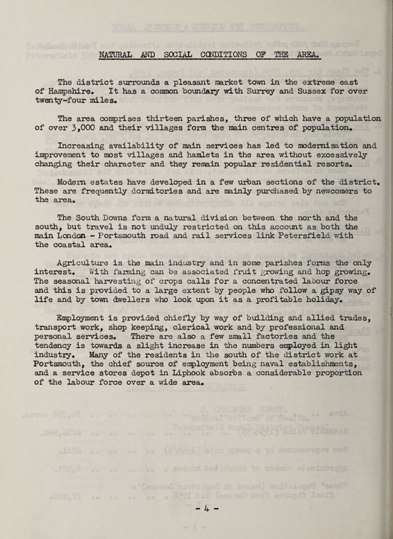 NATURAL AND SOCIAL CONDITIONS OP THE AREA. The district surrounds a pleasant market town in the extreme east of Hampshire* It has a common boundary with Surrey and Sussex for over twenty-four miles* The area comprises thirteen parishes, three of which have a population of over 3,000 and their villages form the main centres of population* Increasing availability of main services has led to modernisation and improvement to most villages and hamlets in the area without excessively changing their character and they remain popular residential resorts* Modem estates have developed in a few urban sections of the district* These are frequently dormitories and are mainly purchased by newcomers to the area* The South Downs form a natural division between the north and the south, but travel is not unduly restricted on this account as both the main London - Portsmouth road and rail services link Petersfield with the coastal area. Agriculture is the main industry and in some parishes forms the only interest. With farming can be associated fruit growing and hop growing. The seasonal harvesting of crops calls for a concentrated labour force and this is provided to a large extent by people who follow a gipsy way of life and by town dwellers who look upon it as a profitable holiday. Employment is provided chiefly by way of building and allied trades, transport work, shop keeping, clerical work and by professional and personal services. There are also a few small factories and the tendency is towards a slight increase in the numbers employed in light industry. Many of the residents in the south of the district work at Portsmouth, the chief source of employment being naval establishments, and a service stores depot in Liphook absorbs a considerable proportion of the labour force over a wide area*