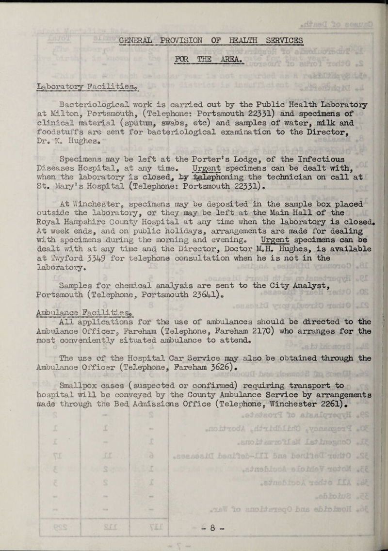 GENERAL PROVISION OP HEALTH SERVICES FOR THE AREA. laboratory Facilities. Bacteriological, work is carried out by the Public Health Laboratory at Milton, Portsmouth, (Telephone: Portsmouth 22331) and specimens of clinical material (sputum, swabs, etc) and samples of water, milk and foodstuffs are sent for bacteriological examination to the Director, Dr. K. Hughes* Specimens may be left at the Porter8s Lodge, of the Infectious Diseases Hospital, at any time. Urgent specimens can be dealt with, when the laboratory is closed^, by telephoning the technician on call at St. Mary5 s Hospital (Telephone: Portsmouth 22331)* At Winchester, specimens may be deposited in the sample box placed outside the laboratory, or they may be left at the Main Hall of the Royal Hampshire County Hospital at any time when the laboratory is closed. At week ends, and on public holidays, arrangements are made for dealing with specimens during the morning and evening. Urgent specimens can be dealt with at any time and the Director, Doctor M.H. Hughes, is available at Twyford 3349 for telephone consultation when he is not in the laboratory. Samples for chemical analysis are sent to the City Analyst, Portsmouth (Telephone, Portsmouth 23641)o Arjbj uanee Fact lit:, e s* All applications for the use of ambulances should be directed to the Ambulance Officer, Fareham (Telephone, Fareham 2170) who arranges for the most conveniently situated ambulance to attend. The use of the Hospital Car Service may also he obtained through the Ambulance Officer (Telephone, Fareham 3626). Smallpox cases (suspected or confirmed) requiring transport to hospital will be conveyed by the County Ambulance Service by arrangements made through the Bed Admissions Office (Telephone, Winchester 2261).