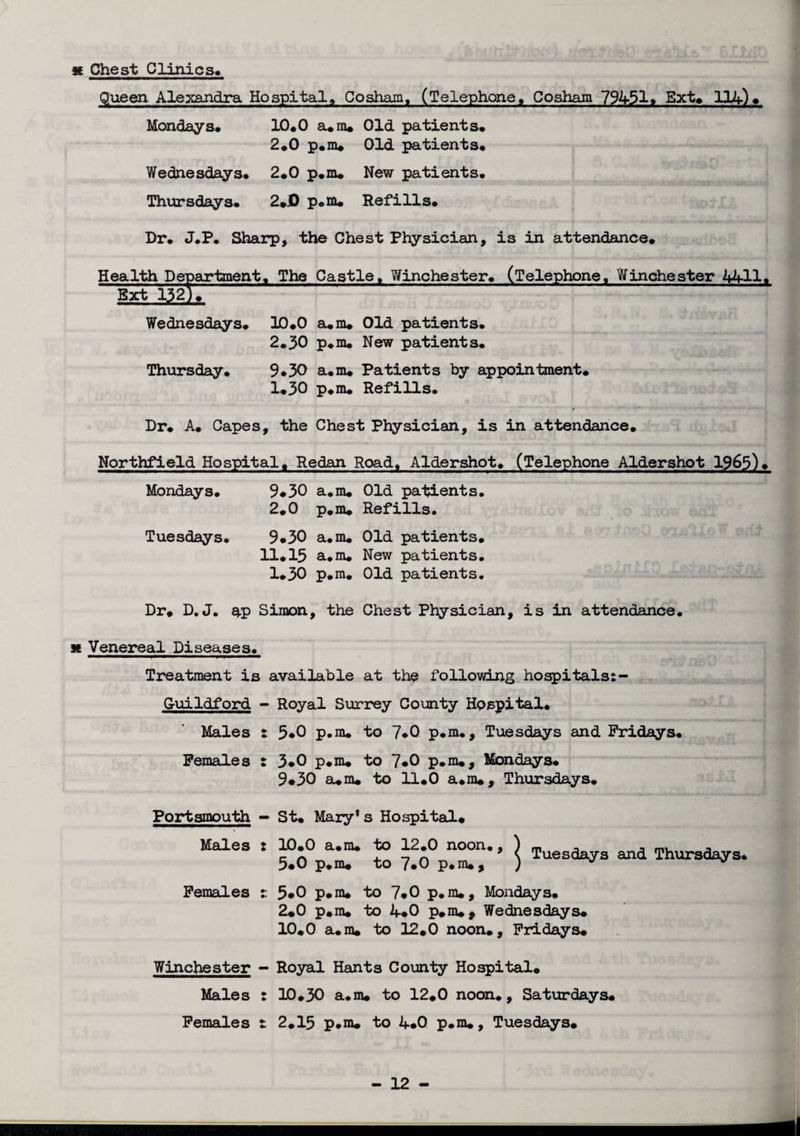 x Chest Clinics* Queen Alexandra Hospital, Cosham, (Telephone, Cosham 79451. Ext. 114)♦ Mondays* 10*0 a.ra* Old patients* 2*0 p.m. Old patients* Wednesdays* 2*0 p.m* New patients. Thursdays* 2*0 p*m* Refills* Dr* J.P* Sharp, the Chest Physician, is in attendance. Health Department. The Castle, Winchester* (Telephone, Winchester 4411* Ext 132)* Wednesdays. 10*0 a*m* Old patients. 2.30 p.m. New patients* Thursday. 9*30 a.m* Patients by appointment. 1.30 p.m. Refills* Dr. A. Capes, the Chest Physician, is in attendance. Northfield Hospital. Redan Road, Aldershot. (Telephone Aldershot 1963)* Mondays. 9*30 a.m. Old patients. 2.0 p.m. Refills. Tuesdays. 9.30 a.m. Old patients. 11.15 a.m. New patients. 1*30 p.m. Old patients. Dr. D. J. ap Simon, the Chest Physician, is in attendance. * Venereal Diseases. Treatment is available at the following hospitals: - Guildford - Royal Surrey County Hospital. Males : 5*0 p.m. to 7*0 p.m., Tuesdays and Fridays. Females : 3*0 p.m. to 7*0 p.m., Mondays. 9.30 a.m. to 11.0 a.m*, Thursdays. Portsmouth — St. Mary1 s Hospital. ““• Ssvr £ i Females t 5*0 p.m. to 7*0 p.m., Mondays. 2.0 p.m. to if.0 p.m., Wednesdays. 10.0 a.m. to 12.0 noon., Fridays. Winchester Males Females Royal Hants County Hospital. 10.30 a.m. to 12.0 noon., Saturdays. 2.15 p.m. to 4.0 p.m., Tuesdays.