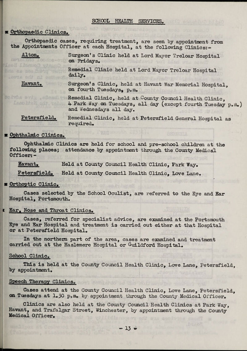SCHOOL HEALTH SERVICES. x Orthopaedic Clinics. Orthopaedic cases, requiring treatment, are seen by appointirent from the Appointments Officer at each Hospital, at the following Clinics:- Alton. Surgeon* s Clinic held at Lord Mayor Treloar Hospital on Fridays# Remedial Clinic held at Lord Mayor Treloar Hospital daily. Havant# Surgeon’s Clinic, held at Havant War Memorial Hospital, on fourth Tuesdays, p#m# Remedial Clinic, held at County Council Health Clinic, 4 Park iff ay on Tuesdays, all day (except fourth Tuesday p.nl#) and Wednesdays all day, Petersfield# Remedial Clinic, held at Petersfield General Hospital as required# x Ophthalmic Clinics. Ophthalmic Clinics are held for school and pre-school children at the following places; attendance by appointment through the County Medical Officer: - Havant# Held at County Council Health Clinic, Park Way# Petersfield# Held at County Council Health Clinic, Love Lane. x Orthoptic Clinic# Cases selected by the School Oculist, are referred to the Eye and Bar Hospital, Portsmouth, i Bar# Nose and Throat Clinics# Cases, referred for specialist advice, are examined at the Portsmouth Eye and Ear Hospital and treatment is carried out either at that Hospital or at Petersfield Hospital# In the northern part of the area, cases are examined and treatment carried out at the Haslemere Hospital or G-uildford Hospital. School Clinic. This is held at the County Council Health Clinic, Love Lane, Petersfield, by appointment. Speech Therapy Clinics# Cases attend at the County Council Health Clinic, Love Lane, Petersfield, on Tuesdays at 1.30 p«m# by appointment through the County Medical Officer. Clinics are also held at the County Council Health Clinics at Park Way, Havant, and Trafalgar Street, Winchester, by appointment through the County Medical Officer#