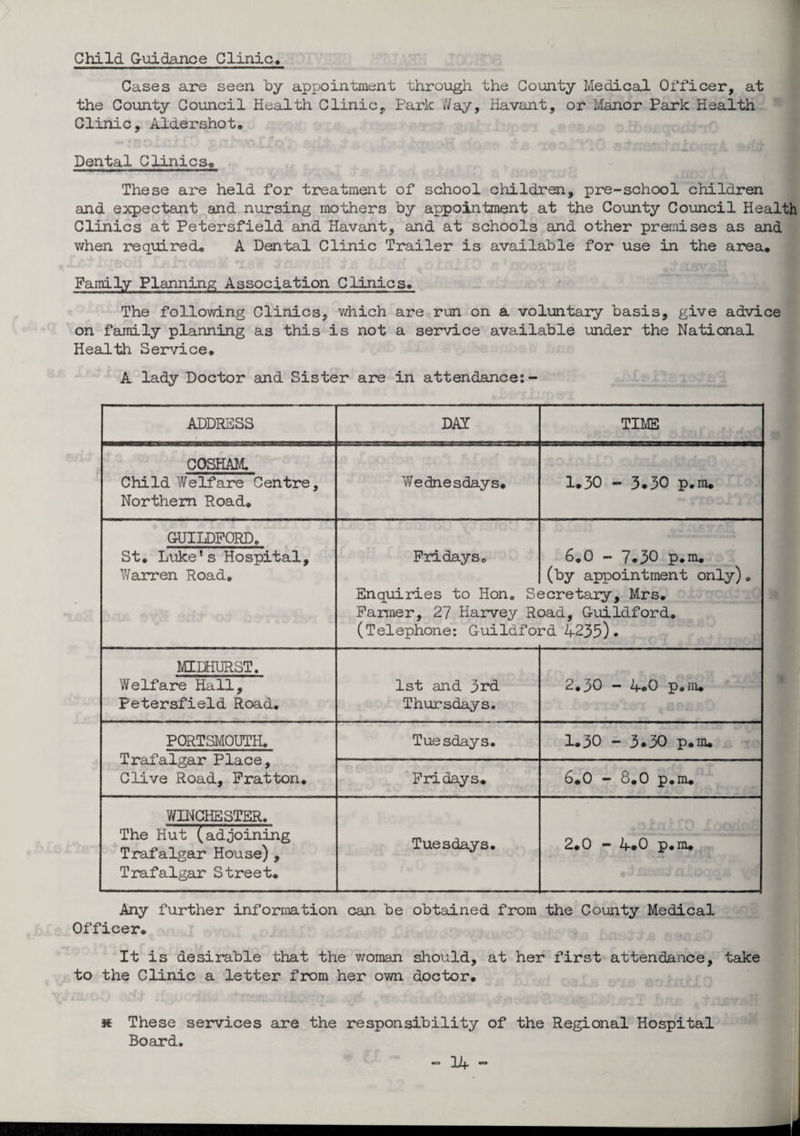 Child Guidance Clinic, Cases are seen by appointment through the County Medical Officer, at the County Council Health Clinic, Park Way, Havant, or Manor Park Health Clinic, Aldershot, f ■ 01 Dental Clinics, These are held for treatment of school children, pre-school children and expectant and nursing mothers by appointment at the County Council Health Clinics at Petersfield and Havant, and at schools and other premises as and when required, A Dental Clinic Trailer is available for use in the area. Family Planning Association Clinics, The following Clinics, which are run on a voluntary basis, give advice on family planning as this is not a service available under the National Health Service, A lady Doctor and Sister are in attendance:- ADDRESS DAY TIME COSHAM. Child Welfare Centre, Northern Road, Wednesdays, 1»30 - 3.30 p.m. GUILDFORD. St, Luke’s Hospital, Warren Road. Fridays, Enquiries to Hon, S< Farmer, 27 Harvey R< (Telephone: Guildfoi 6.0 - 7.30 p.m. (by appointment only). scretary, Mrs, Dad, Guildford. Cd 4235) . MIDHURST. Welfare Hall, Petersfield Road, 1st and 3rd Thursdays. 2.30 - 4.0 p.m. PORTSMOUTH, Trafalgar Place, Clive Road, Fratton. Tuesdays, 1.30 - 3.30 p.m. Fridays. 6.0 - 8.0 p.m. WINCHESTER. The Hut (adjoining Trafalgar House), Trafalgar Street. Tuesdays, 2.0 - 4*0 p.m. Any further information can be obtained from the County Medical Officer, It is desirable that the woman should, at her first attendance, take to the Clinic a letter from her own doctor, k These services are the responsibility of the Regional Hospital Board.