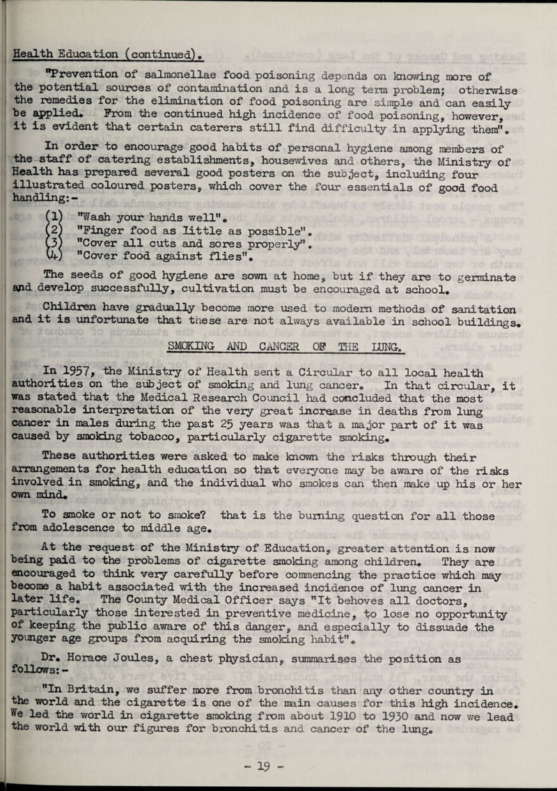 Health Education (continued) . Prevention of salmonellae food poisoning depends on knowing more of the potential sources of contamination and is a long term problemj otherwise the remedies for the elimination of food poisoning are simple and can easily he applied# Prom the continued high incidence of food poisoning, however, it is evident that certain caterers still find difficulty in applying them'*« In order to encourage good habits of personal hygiene among numbers of the staff of catering establishments, housewives and others, the Ministry of Health has prepared several good posters on the subject, including four illustrated coloured posters, which cover the four essentials of good food handling:- (l) Wash your hands well# (2^ Finger food as little as possible. (3) Cover all cuts and sores properly. (4) Cover food against flies. The seeds of good hygiene are sown at home, but if they are to germinate ajid develop successfully, cultivation must be encouraged at school. Children have gradually become more used to modem methods of sanitation and it is unfortunate that these are not always available in school buildings. SMOKING AND CANCER OP THE LUNG. In 1957, the Ministry of Health sent a Circular to all local health authorities on the subject of smoking and lung cancer. In that circular, it was stated that the Medical Research Council had concluded that the most reasonable interpretation of the very great increase in deaths from lung cancer in males during the past 25 years was that a major part of it was caused by smoking tobacco, particularly cigarette smoking. These authorities were asked to make known the risks through their arrangements for health education so that everyone may be aware of the risks involved in smoking, and the individual who smokes can then make up his or her ov/n mind. To smoke or not to smoke? that is the burning question for all those from adolescence to middle age. At the request of the Ministry of Education, greater attention is now being paid to the problems of cigarette smoking among children. They are encouraged to think very carefully before commencing the practice which may become a habit associated with the increased incidence of lung cancer in later life. The County Medical Officer says It behoves all doctors, particularly those interested in preventive medicine, ^o lose no opportunity of keeping the public aware of this danger, and especially to dissuade the younger age groups from acquiring the smoking habit# Dr. Horace Joules, a chest physician, summarises the position as follows: - In Britain, we suffer more from bronchi,tis than any other country in the world and the cigarette is one of the main causes for this high incidence. We led the world in cigarette smoking from about 1910 to 1930 and now we lead the world with our figures for bronchitis and cancer of the lung# 19 - U