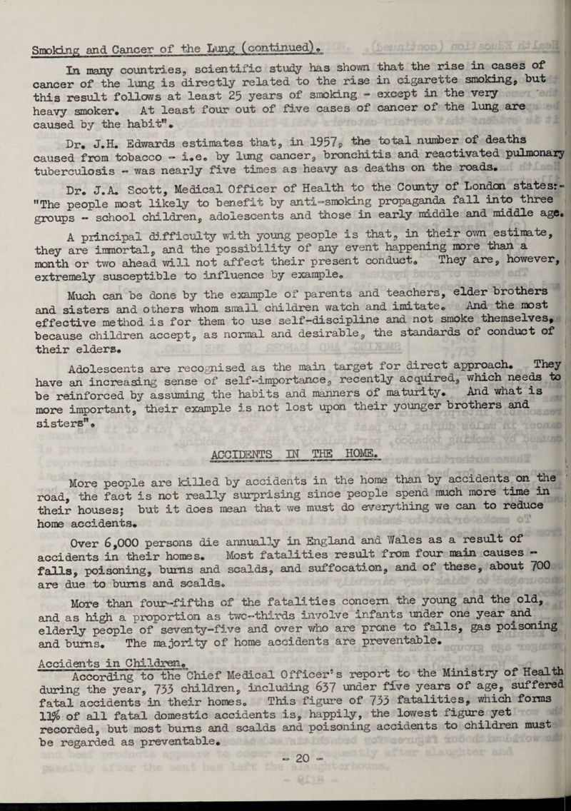 Smoking and Cancer of the Lung (continued.]» In many countries* scientific study has shown that the rise in cases of cancer of the lung is directly related to the rise in cigarette smoking* but this result follows at least 25 years of smoking - except in the very heavy smoker. At least four out of five cases of cancer of the lung are caused by the habit”• Dr. J.H. Edwards estimates that* in 1957s, the total number of deaths caused from tobacco - i.e. by lung cancer* bronchitis and reactivated pulmonary tuberculosis — was nearly five times as heavy as deaths on the roads. Dr. J.A. Scott, Medical Officer of Health to the County of London statesr- The people most likely to benefit by anti-smoking propaganda fall into three groups - school children, adolescents and those in early middle and middle age. A principal difficulty with young people is that* in their own estimate, they are immortal, and the possibility of any event happening more than a month or two ahead will not affect their present conduct. They are, however, extremely susceptible to influence by example. Much can be done by the example of parents and teachers, elder brothers and sisters and others whom small children watch and imitate„ And the most effective method is for them to use self-discipline and not smoke themselves, because children accept, as normal and desirable, the standards of conduct of their elders. Adolescents are recognised as the main target lor direct approach. They have an increasing sense of self-importance, recently acquired* which needs to be reinforced by assuming the habits and manners of maturity. And what is more important, their example is not lost upon their younger brothers and sisters. ACCIDENTS IN THE HOMS. More people are killed by accidents in the home than by accidents on the road, the fact is not really surprising since people spend much more time in their houses; but it does mean that we must do everything we can to reduce home accidents. Over 6,000 persons die annually in England and Wales as a result of accidents in their homes. Most fatalities result from four main causes - falls, poisoning, burns and scalds* and suffocation* and of these, about 700 are due to bums and scalds. More than four-fifths of the fatalities concern the young and the old, and as high a proportion as two-thirds involve infants under one year and elderly people of seventy-five and over who are prone to falls, gas poisoning and bums. The majority of home accidents are preventable. Accidents in Children* _ .. According to theChief Medical Officer’s report to the Ministry of Health during the year, 733 children, including 637 under five years of age, suffered fatal accidents in their homes. This figure of 733 fatalities, which forms 11$ of all fatal domestic accidents is, happily, the lowest figure yet recorded, but most bums and scalds and poisoning accidents to children must be regarded as preventable.