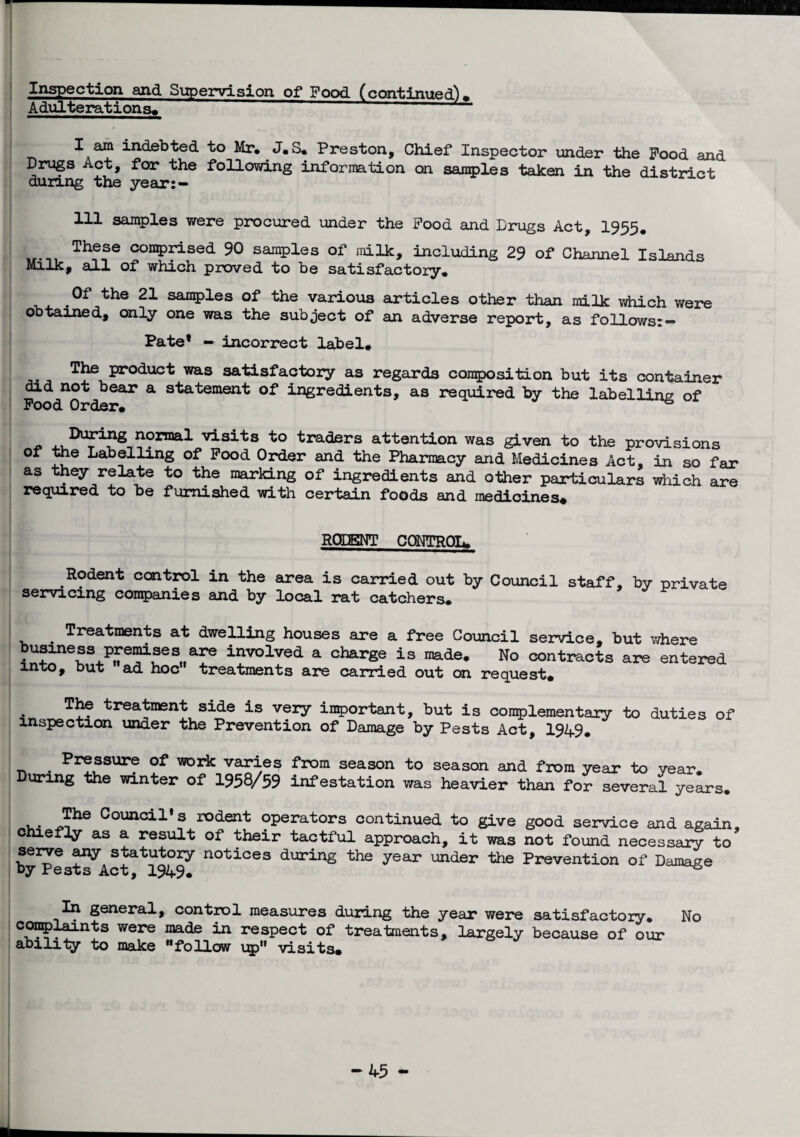 Inspection azid Supervision of* Food (continued)* Adulterations* I am indebted to Mr. J.S. Preston, Chief Inspector under the Pood and Drugs Act, for the following information on samples taken in the district dunng the year:— 111 samples were procured under the Pood and Drugs Act, 1955. Th??e con5)fised 90 samples of milk, including 29 of Channel Islands Milk, all of which proved to be satisfactory. Of the 21 samples of the various articles other than milk which were obtained, only one was the subject of an adverse report, as follows:- Pate1 - incorrect label. The product was satisfactory as regards composition but its container did not bear a statement of ingredients, as required by the labelling of Pood Order. ^ x. normal visits to traders attention was given to the provisions of the Labelling of Pood Order and the Pharmacy and Medicines Act, in so far as they relate to the marking of ingredients and other particulars which are required to be furnished with certain foods and medicines* RODENT CONTROL. Rodent control in the area is carried out by Council staff, by private servicing companies and by local rat catchers. . Treatments at dwelling houses are a free Council service, but where business premises are involved a charge is made. No contracts are entered into, but ad hoc treatments are carried out on request* • treatment side is very important, but is complementary to duties of inspection under the Prevention of Damage by Pests Act, 1949. • Pr®ssurf of WDrk varies from season to season and from year to year. During the winter of 1958/59 infestation was heavier than for several years. The Council’s rodent operators continued to give good service and again, o efly as a result of their tactful approach, it was not found necessary to bysts^Act&^1949^ n°tices during the year under the Prevention of Damage In general, control measures during the year were satisfactory. No complaints were made in respect of treatments, largely because of our ability to make follow up visits. -45 m