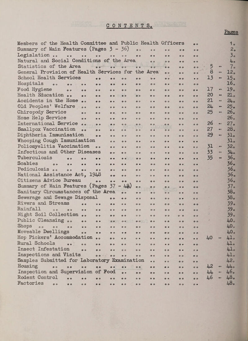 CONTENTS, Members of the Health Committee and Public Health Officers © © lo Summary of Main Features (Pages 3 - 36) © o o o o o © © o © 2<> Legislation »o ©o •© ©© o © o o © o o 9 o o O 9 © o 3o Natural and Social Conditions of the > Area © o o o © o © o 4e Statistics of the Area 0 <> o © o o © © o o o o © o © o 5 7o General. Provision of Health Services i for the Area © o © o © © 8 120 School Health Services oo © 0 © o © © © © © o © o • o 13 C3 15 0 Hospitals 0 0 o o ©. o o o o © © © © © o © ® O O o o l6c Food Hygiene 0 © oo o © o o o o © o © © © o © © O 9 17 - 19 0 Health Education oo »© ©« o o o o © o © o © o © © © 9 20 CJ 21 © Accidents in the Home „ © 0» © © o o © o o • o o © o © © 21 C3 24o Old Peoples8 Welfare oc „© o o © o o o © © © © o © o © 24 25 0 Chiropody Service o o ©© © © © o © o © o o o o o o o 25 O 260 Home Help Service 0© © © o o © o © o o o o o O 9 260 International Service „ 0 » © © o o o © o o o © © © o o o 26 27 0 Smallpox Vaccination ©. o o © o © o o 9 o o o o o © 27 CJ 28. Diphtheria Immunisation © © o o o o © © o o o © © © o o 29 0 31o Whooping Cough Immunisation © o o o © 9 O 9 © © © • © 9 310 Poliomyelitis Vaccination e © © o o © © o o 9 © • © o © o 31 0 32o Infectious and Other Diseases o o o o o © O O © © © o o o 33 0 34o Tuberculosis © © © © ©• © « © o o o O O © • o • © 9 35 0 36o Scabies oo o© oo »o © o o 9 © 9 o o o o © c © 9 36o Pediculosis oo ©o oo ©© © o © o © o o ® © © o o o © 360 National Assistance Acts 1948 o o © o © o o © © o © © O Q 360 Citizens Advice Bureau © © o o o © © O © o o © O 9 © © 36o Summary of Main Features (Pages 37 - • 4&) o o © o © O 9 9 o o 37 0 Sanitary Circumstances of the Area © o © o © o o o © • o o 38 0 Sewerage and Sewage Disposal o o © o © o © o o o o • © o 38o Rivers and Streams © © © o © o o © o o o o © © © o © © 39 0 Rainfall 00 ©© ©. ©© o o o o © o o o © o © © © o 39 0 Night Soil Collection ©© ©© © o o o o o o o o o © o o o 39 0 Public Cleansing © © © © o. o o ©• © © o © o o © o © © o 40o SHOPS OO ©O O© ©9 90 o o o o © © © o © • © o o o 40o Moveable Dwellings c © © © © o o o © « © © © © © © o © 40o Hop Pickers' Accommodation ©© © o o o O 9 © 9 © o o o 9 O 40 — 410 Rural Schools © © © © © © o o o o o o o o • © © 9 o © 41o Insect Infestation © © © © o • o o o o o ® © © © • O 9 41o Inspections and Visits ©© o o © © o o © o o © © o © © 41o Samples Submitted for Laboratory Examination • o © o o © © o 42 0 Housing ©o ©« ©o *© o • © 9 © © © © O o © 9 © o 42 - 44 0 Inspection and Supervision of Food © © © © o © o © © © © o 44 - 460 Rodent Control «, 0 * * * © © o © o o o © © © o © o © © 46 480 Factories © <> © © © © o© o o © o © o © o © o © o O 9 48 <,