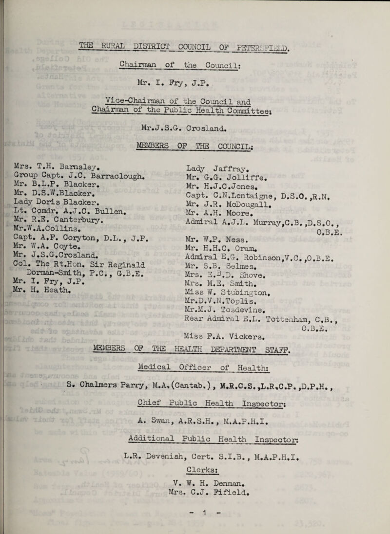 Chairman of the Council: Mr* I, Pry, J.P. Vice-Chairman of the Council and Chairman of the Public Health Committee: Mr.J.S.G. Crosland, MEMBERS OP THE COUNCIL; Mrs* T.H. Barnsley* Croup Capt* J*C. Barraclough. Mr. B.L.P, Blacker. Mr. D.S.W.Blacker. Lady Doris Blacker. Lt. Comdr. A.J.C. Bullen. Mr. R.E, Canterbury. Mr.W .A.Collins* Capt. A.P. Coryton, D.L., J.P. Mr. W.A* Coyte. Mr. J.S.C.Crosland. Col. The Rt.Hon. Sir Reginald Dorman-Smith, P.C., C.B.E. Mr. I, Pry, J.P. Mr. H. Heath. Lady J affray. Mr. C.C. Jolliffe. Mr. H.J.C.Jones. Capt. C.N.Lentaigne, D.S.O,,R.N. Mr. J.R. McDougall* Mr. A.H. Moore. Admiral A.J.L. Murray,C.B.,D.S.O., O.B.E. Mr. W.P. Ness. Mr. H.H.C. Oram. Admiral E.G. Robinson,V.C.,O.B.E. Mr. S.B_. Selmes, Mrs. E.b.p. Shove, Mrs. M.E, Smith. Miss W. Stubington, Mr.D.V.N.Toplis, Mr.M.J. Tosdevine* Rear Admiral E.L. Tottenham, C.B., O.B.E. Miss P.A. Vickers. MEMBERS OP THE HEALTH DEPARTMENT STAPP. Medical Officer of Health: - sc 9&jtnci/< i if . . ic S. Chalmers Parry, M.A. (Cantab,) , M.R.C.S. ,L.R,O.P. ,D.P.H. , Ulxsxr lie: f Chief Public Health Inspector: A. Swan, A.R.S.H. , M.A.P.H.I. Additional Public Health Inspector: L.R. Devenish, Cert. S.I.B., M.A.P.H.I, Clerks: V. W. H. Denman. Mrs. C.J. Pifield.