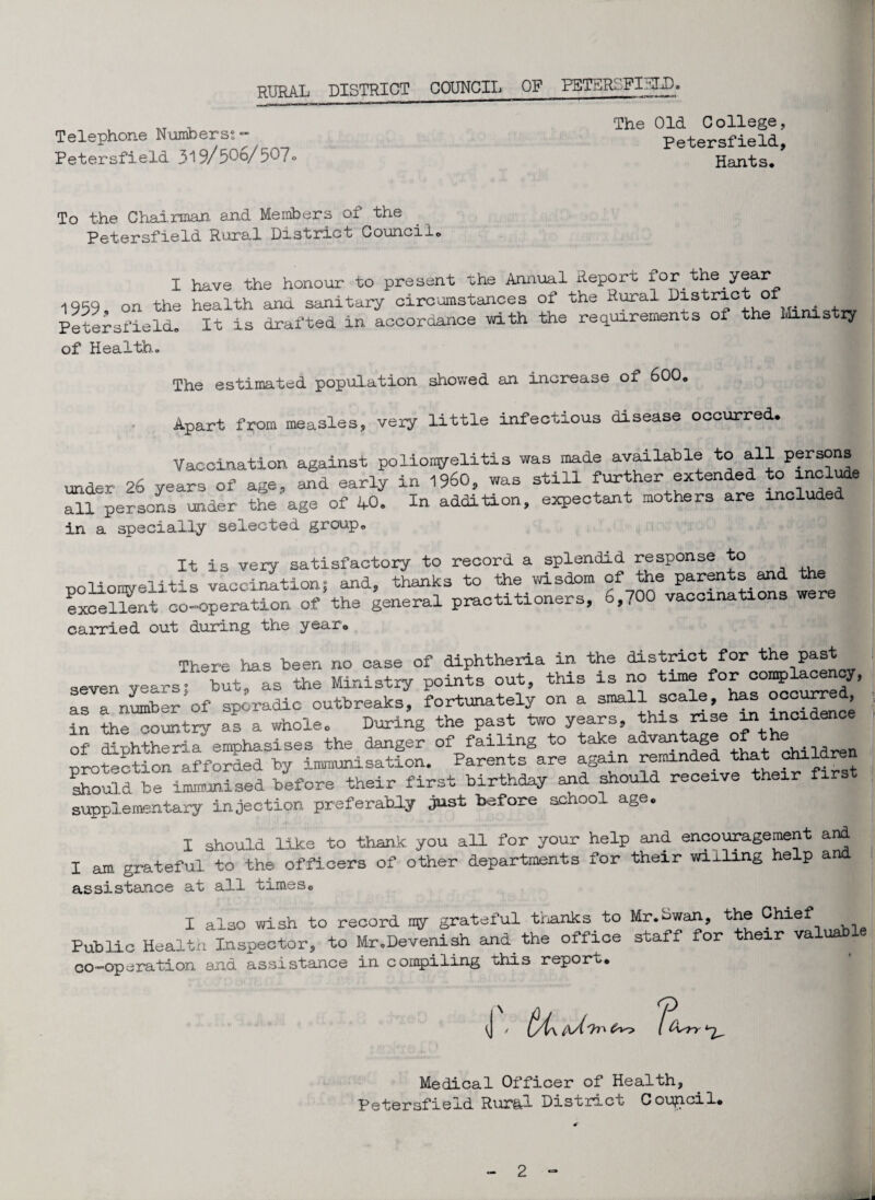 Telephone Numbers?'” Petersfield 319/50o/50?<> The Old C ollege, Petersfield, Hants, To the Chairman and Members of the Petersfield Rural District Council, I have the honour to present the Annual Report for the.year 1959 on the health and sanitary circumstances of the Rural District of . Petersfield, It is drafted in accordance with the requirements of the Ministry of Health. The estimated population showed an increase of 600. Apart from measles, veiy little infectious disease occurred. Vaccination against poliomyelitis was made available to all Pfrs°ns under 26 years of age, and early in I960, was still further extended to include all persons under the age of 40. In addition, expectant mothers are included in a specially selected group. It is very satisfactory to record a splendid response to noliomvelitis vaccination; and, thanks to the wisdom of the parents and the excellent co-operation of the general practitioners, 6,700 vaccinations were carried out during the year. There has been no case of diphtheria in the district for the past seven years’ * but, as the Ministry points out, this is no time for complacency, as a niriber of sporadic outbreaks, fortunately on a small scale, has > in the country as a whole. During the past two years, this nse ini o of diphtheria emphasises the danger of failing to take advantage J;h® protection afforded by immunisation. Parents are again reminded that ohiiar Should be immunised before their first birthday and should receive their fir supplementary injection preferably just before school age, I should like to thank you all for your help and encouragement and I am grateful to the officers of other departments for their willing e p a assistance at all times, I also wish to record ray grateful thanks to Mr.bwan, the Chief Public Health Inspector, to Mr.Devenish and the office staff icr their valuable co-operation and assistance in compiling this report. J / ti\cd 9 l ^Wt 17- Medical Officer of Health, Petersfield Rur&l District Council,