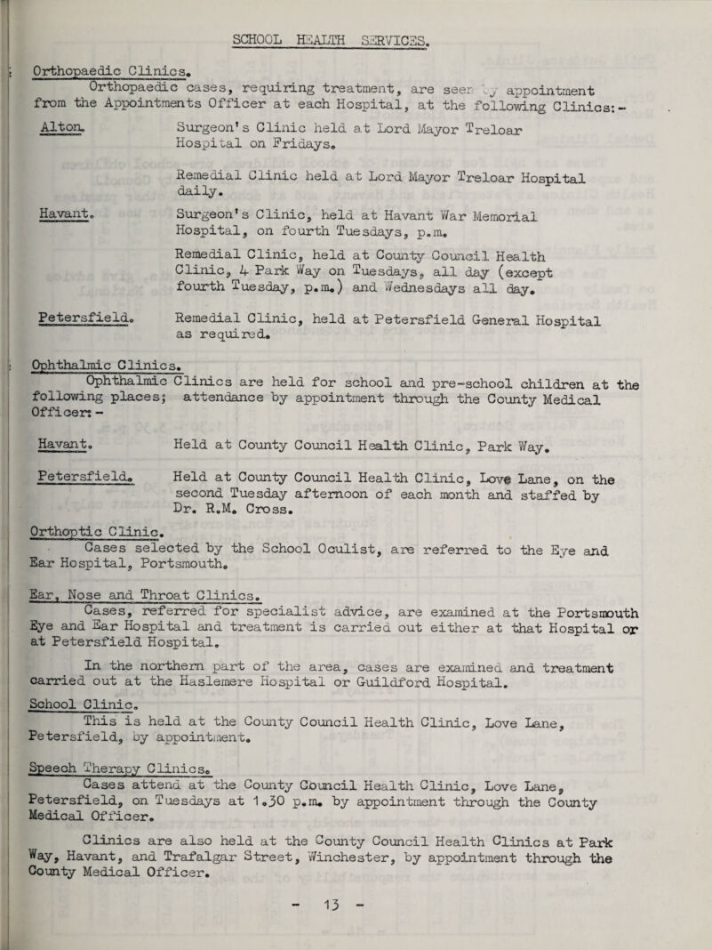 SCHOOL HEALTH SERVICES. Orthopaedic Clinics, Orthopaedic cases, requiring treatment, are seer by appointment from the Appointments Officer at each Hospital, at the following Clinics: - Alton. Surgeon’s Clinic held at Lord Mayor Treloar Hospital on Fridays, Remedial Clinic held at Lord Mayor Treloar Hospital daily. Havanto Surgeon’s Clinic, held at Havant War Memorial Hospital, on fourth Tuesdays, p.m. Remedial Clinic, held at County Council Health Clinic, W Park Way on Tuesdays, all day (except fourth Tuesday, p.m.) and Wednesdays all day, Petersfieldo Remedial Clinic, held at Petersfield General Hospital as required. Ophthahmic Clinics. Ophthalmic Clinics are held for school and pre-school children at the following places; attendance by appointment through the County Medical Officers - Havant. Held at County Council Health Clinic, Park Way. Petersfield. Held at County Council Health Clinic, Love Lane, on the second Tuesday afternoon of each month and staffed by Dr. R.M. Cross. Orthoptic Clinic. Cases selected by the School Oculist, are referred to the Eye and Ear Hospital, Portsmouth. Bar. Nose and Throat Clinics. Cases, referred for specialist advice, are examined at the Portsnouth Eye and Ear Hospital and treatment is carried out either at that Hospital or at Petersfield Hospital. In the northern part of the area, cases are examined and treatment carried out at the Haslemere Hospital or Guildford Hospital. School Clinic. This is held at the County Council Health Clinic, Love Lane, Petersfield, by appointment. Speech Therapy Clinics. Cases attend at the County Council Health Clinic, Love Lane, Petersfield, on Tuesdays at 1.30 p.m. by appointment through the County Medical Officer. Clinics are also held at the County Council Health Clinics at Paiic Way, Havant, and Trafalgar Street, Winchester, by appointment through the County Medical Officer.