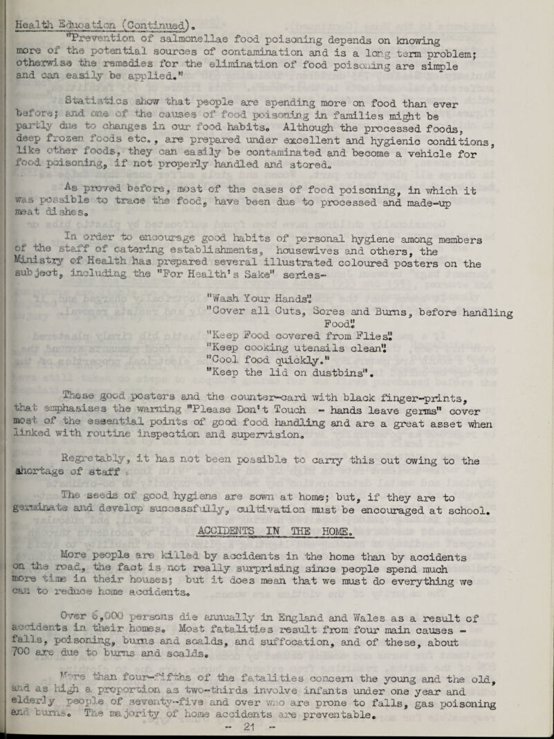 Health Education fContinued). Prevention, of saljnonellae food poisoning depends on knowing more or the potential sources of contamination and is a long term problem; otherwise the remedies ior the elimination of food poisoning are simple and can easily be applied.*5 Statistics show that people are spending more on food than ever before; and one of the causes of food poisoning in families might be partly due to changes in our food habitso Although the processed foods, deep frozen foods etc., are prepared under excellent and hygienic conditions, like other foods, they can easily be contaminated and become a vehicle for food poisoning, if not properly handled and stored. As proved before, most of the cases of food poisoning, in which it w&a> possible to trace the food, have been due to processed and made-up meat disheso -hi order to encourage good habits of personal hygiene among members or the staff of catering establishments, housewives and others, the Ministry of Health has prepared several illustrated coloured posters on the subject, including the For Health’s Sake” series- Wash Your Hands’.’ Cover all Cuts, Sores and Bums, before handling Food Keep Food covered from Flies Keep cooking utensils clean Cool food quickly. Keep the lid on dustbins. These good posters and the counter—card with black finger-prints, that emphasises the warning Please Don’t Touch - hands leave germs cover mcs* of die essential points of good food handling and are a great asset when .linked with routine inspection and supervision. Regretally, .it nas not been possible to carry this out owing to the shortage of staff -- 3'he seeds of good hygiene are sown at home; but, if they are to germinate and develop successfully, cultivation must be encouraged at school. ACCIDENTS IN THE HOME. More people are killed by accidents in the home than by accidents on tile road, the fact is not really surprising since people spend much moie time in their houses; but it does mean that we must do everything we Chji to reduce home accidents. Over 6,001 persons die annually in England and Wales as a result of a : idents in. their homes<> Most fatalities result from four main causes - falls, poisoning, bums and scalds, and suffocation, and of these, about 7°0 are due to bums and scalds. '.'e than foui0—fifths of the fatali.ti.es concern the young and the old, aod as high a proportion as two-thirds involve infants under one year and elderly people of seventy-five and over who are prone to falls, gas poisoning ax. turnso T.ne majority of home accidents are preventable.